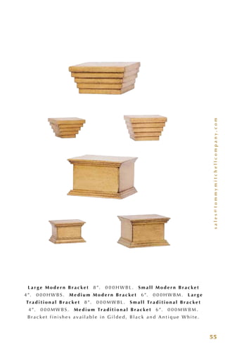 sales@tommymitchellcompany.com
55
L a r g e M o d e r n B r a c k e t 8 ”. 0 0 0 H W B L . S m a l l M o d e r n B r a c k e t
4 ”. 0 0 0 H W B S . M e d i u m M o d e r n B r a c k e t 6”. 0 0 0 H W B M . L a r g e
Tr a d i t i o n a l B r a c k e t 8 ”. 0 0 0 M W B L . S m a l l Tr a d i t i o n a l B r a c k e t
4 ”. 0 0 0 M W B S . M e d i u m Tr a d i t i o n a l B r a c k e t 6”. 0 0 0 M W B M .
B r a c k e t f i n i s h e s a v a i l a b l e i n G i l d e d , B l a c k a n d A n t i q u e W h i t e .
 