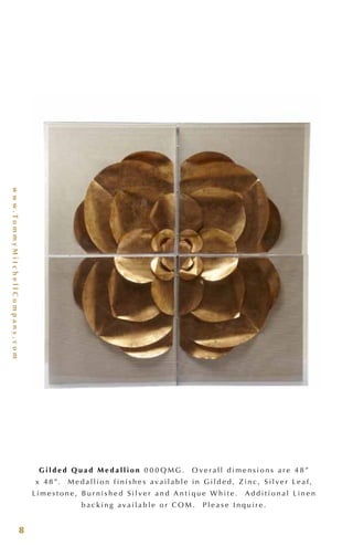 www.TommyMitchellCompany.com
8
G i l d e d Q u a d M e d a l l i o n 0 0 0 Q M G . O v e r a l l d i m e n s i o n s a r e 4 8 ”
x 4 8 ”. M e d a l l i o n f i n i s h e s a v a i l a b l e i n G i l d e d , Z i n c , S i l v e r L e a f ,
L i m e s t o n e , B u r n i s h e d S i l v e r a n d A n t i q u e W h i t e . A d d i t i o n a l L i n e n
b a c k i n g a v a i l a b l e o r C O M . P l e a s e I n q u i r e .
 
