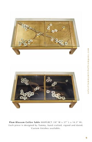 sales@tommymitchellcompany.com
9
P l u m B l o s s o m C o f f e e Ta b l e 0 0 0 P L B C T ( 18 ” W x 37 ” L x 14 . 5” H ) .
E a c h p i e c e i s d e s i g n e d b y To m m y, h a n d c r a f t e d , s i g n e d a n d d a t e d .
C u s t o m f i n i s h e s a v a i l a b l e .
 