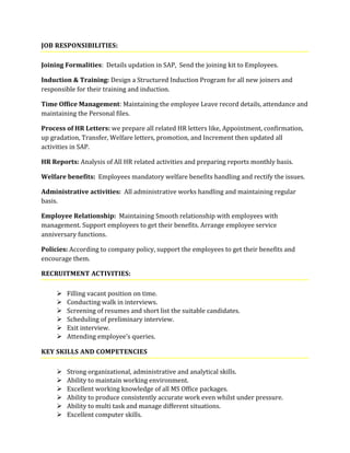JOB RESPONSIBILITIES:
Joining Formalities: Details updation in SAP, Send the joining kit to Employees.
Induction & Training: Design a Structured Induction Program for all new joiners and
responsible for their training and induction.
Time Office Management: Maintaining the employee Leave record details, attendance and
maintaining the Personal files.
Process of HR Letters: we prepare all related HR letters like, Appointment, confirmation,
up gradation, Transfer, Welfare letters, promotion, and Increment then updated all
activities in SAP.
HR Reports: Analysis of All HR related activities and preparing reports monthly basis.
Welfare benefits: Employees mandatory welfare benefits handling and rectify the issues.
Administrative activities: All administrative works handling and maintaining regular
basis.
Employee Relationship: Maintaining Smooth relationship with employees with
management. Support employees to get their benefits. Arrange employee service
anniversary functions.
Policies: According to company policy, support the employees to get their benefits and
encourage them.
RECRUITMENT ACTIVITIES:
 Filling vacant position on time.
 Conducting walk in interviews.
 Screening of resumes and short list the suitable candidates.
 Scheduling of preliminary interview.
 Exit interview.
 Attending employee’s queries.
KEY SKILLS AND COMPETENCIES
 Strong organizational, administrative and analytical skills.
 Ability to maintain working environment.
 Excellent working knowledge of all MS Office packages.
 Ability to produce consistently accurate work even whilst under pressure.
 Ability to multi task and manage different situations.
 Excellent computer skills.
 