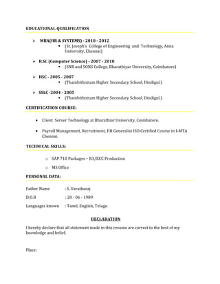 EDUCATIONAL QUALIFICATION
 MBA(HR & SYSTEMS) - 2010 - 2012
 (St. Joseph’s College of Engineering and Technology, Anna
University, Chennai)
 B.SC (Computer Science) - 2007 - 2010
 (SNR and SONS College, Bharathiyar University, Coimbatore)
 HSC - 2005 - 2007
 (Thambithottam Higher Secondary School, Dindigul.)
 SSLC -2004 - 2005
 (Thambithottam Higher Secondary School, Dindigul.)
CERTIFICATION COURSE:
• Client Server Technology at Bharathiar University, Coimbatore.
• Payroll Management, Recruitment, HR Generalist ISO Certified Course in I-MTA
Chennai.
TECHNICAL SKILLS:
o SAP 710 Packages – R3/ECC Production
o MS Office
PERSONAL DATA:
Father Name : S. Varatharaj
D.O.B : 20 - 06 - 1989
Languages known : Tamil, English, Telugu
DECLARATION
I hereby declare that all statement made in this resume are correct to the best of my
knowledge and belief.
Place:
 