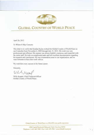 '"
GLOBAL COUNTRY OFWORLD PEACE
April 26, 2012
To Whom It May Concern:
This letter is to verify that Kundan Kama worked for Global Country of World Peace as
our Controller from November 6, 2009 through July 31, 2011. His work was very
professional and efficient. His manner was always helpful, courteous, and respectful with
the entire staff. He took on complicated tasks and left excellent documentation regarding
his research and conclusions. He was a tremendous asset to our organization, and we
were fortunate to have him work with us.
We wish him every success in his future career.
Sincerely,
v~~Willy Koppel, Chief Financial Officer
Global Country of World Peace
Global Country of World Peace is a 501(c093) non-profit corporation
1900 Capital Boulevard, Maharishi Vedic City, Iowa 52556
Telephone: 1-641-469-7000· Fax: 1-641-470-7001 • www.GlobalCountry.net
 