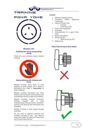 Training Program 10
T r a in in g
P o k a Y o k e
Murphy's Law:
Anything that can go wrong will go
wrong!
That's why your company needs mistake
proofing.
Stop producing with mistakes and
errors
Mistake Proofing, Poka Yoke, or error
proofing as some people call it, refers to
techniques that make it impossible to
make mistakes.
Mistake proofing techniques can drive
defects out of products and processes and
substantially improve quality and reliability.
Mistake proofing involves innovative
thinking coupled with a solid
understanding of forced control, shutdown,
warning, and sensory alert techniques and
strategies.
Mistake Proofing is best taught through
examples.
Do you want to optimize personal and
company success? If yes... you need to
study and master the basics of Poka-Yoke
and Process Improvement.
Content:
Ø Definition Mistake & Error
Ø Traditional Defect Reduction
Techniques
Ø History of Poka-Yoke
o Inventor
o First Poka-Yoke
Ø Poka-Yoke Categories
Ø Examples
Ø Characteristics of a good Poka-
Yoke
Ø Recommendations
Ø Sample Cases
o What would you do?
Ø References
Poka-Yoke the key to Zero Defect
 