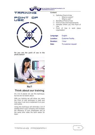 Training Program 11
T r a in in g
P o in t o f
U s e
Do you see the point of use in the
photo below?
No?
Think about our training
At a lot of places we use this technique,
but we are not aware about.
With our training we will show you were
the Point of Use technique is used and
how easy it can be to implement it on your
work place.
Using this technique will eliminate a lot of
wasted time in your company and increase
the efficiency of your employees and at
the same time make the work easier for
them.
Content:
Ø Definition Point of Use
o What is a point?
o What is use?
Ø Benefits of Point of Use
Ø Point of Use and Improvements
Ø Samples where you find Point of
Use
Ø Point of Use in work place
organization
Language: English
Location: Customer Facility
Duration: 1 hour
Date: To customer request
 