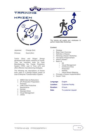 Training Program 14
T r a in in g
K a iz e n
Japanese: Change (Kai)
Chinese: Good (Zen)
Taiichi Ohno and Shigeo Shingo
developed both kaizen versions at Toyota.
They are important tools for Lean
Manufacturing, the Toyota Production
System (TPS), Just In Time (JIT) and
other effective manufacturing strategies.
The following are descriptions of Kaizen
tools used in a Gemba Kaizen phase of
Lean Enterprise Transformation System.
Ø SMED (Set Up Reduction)
Ø 3P (Production Preparation
Process)
Ø TPM (Total Productive
Maintenance
Ø Kanban
Ø Standard Work
Ø Visual Management
Ø Jidoka
The training will enable your employees to
perform Kaizen-Blitz Workshops.
Content:
Ø Strategy
Ø Basic Lean Overview
Ø Definition of Kaizen
Ø Planning a Kaizen Workshop
Ø The Spirit of Improvement
Ø What is Waste?
Ø Basic of
o 5S
o Visual Management
o Continuous Flow
Production
o Kanban
o Value Stream Mapping
Ø Principle in Kaizen Implementation
Ø Kaizen Tools
Language: English
Location: Customer Facility
Duration: 8 hours
Date: To customer request
 