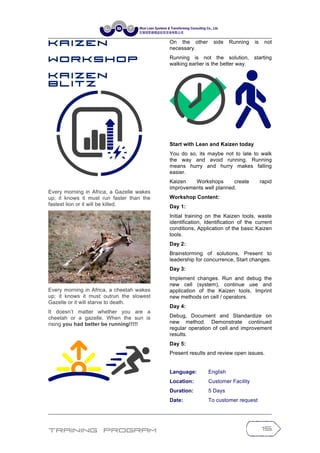 Training Program 15
K a iz e n
W o r k s h o p
K a iz e n
B l it z
Every morning in Africa, a Gazelle wakes
up; it knows it must run faster than the
fastest lion or it will be killed.
Every morning in Africa, a cheetah wakes
up; it knows it must outrun the slowest
Gazelle or it will starve to death.
It doesn’t matter whether you are a
cheetah or a gazelle. When the sun is
rising you had better be running!!!!!
On the other side Running is not
necessary.
Running is not the solution, starting
walking earlier is the better way.
Start with Lean and Kaizen today
You do so, its maybe not to late to walk
the way and avoid running. Running
means hurry and hurry makes falling
easier.
Kaizen Workshops create rapid
improvements well planned.
Workshop Content:
Day 1:
Initial training on the Kaizen tools, waste
identification, Identification of the current
conditions, Application of the basic Kaizen
tools.
Day 2:
Brainstorming of solutions, Present to
leadership for concurrence, Start changes.
Day 3:
Implement changes. Run and debug the
new cell (system), continue use and
application of the Kaizen tools, Imprint
new methods on cell / operators.
Day 4:
Debug, Document and Standardize on
new method. Demonstrate continued
regular operation of cell and improvement
results.
Day 5:
Present results and review open issues.
Language: English
Location: Customer Facility
Duration: 5 Days
Date: To customer request
 
