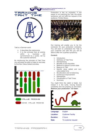 Training Program 19
T r a in in g
T a k t T im e
Takt is a German word
Ø It describes the metronome
Ø It is the principal that all activity
within a business are
synchronized by a pulse, set by
the customer demand.
By introducing the principle of Takt Time
you will easily be able to make to next step
to find Non Value Added Activities.
Production is like an orchestra, if one
player is not matching the Takt, the whole
symphony will not fulfill the request of the
audience. Perfect Music.
Our training will enable you to be the
conductor for your production orchestra.
You will learn to understand the Takt of
your customer and with this you will be
able to offer him a perfect symphony.
Content:
Ø Introduction
Ø Definition of Takt Time
Ø Standardizing
Ø Benefits of pre-requisites
Ø Method to capture current state
Ø Balance to Takt
Ø Identify value added and non-
value added time
Ø Re-allocation and re-balancing
Ø Continuous Improvement
Ø Standardize
Ø Visualization of Takt Times
Ø Summary
You might think the rabbit is faster, but
indeed it is the turtle, moving forward
constantly and not jumping up and down.
Balance your production - be faster.
Language: English
Location: Customer Facility
Duration: 2 hours
Date: To customer request
 