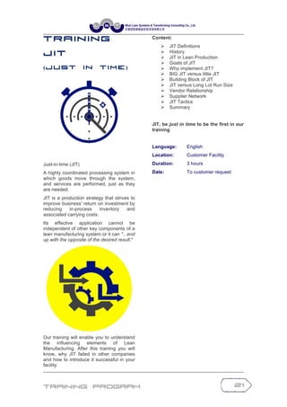 Training Program 21
T r a in in g
J IT
(J u s t I n T i m e )
Just-in-time (JIT)
A highly coordinated processing system in
which goods move through the system,
and services are performed, just as they
are needed.
JIT is a production strategy that strives to
improve business' return on investment by
reducing in-process inventory and
associated carrying costs.
Its effective application cannot be
independent of other key components of a
lean manufacturing system or it can "...end
up with the opposite of the desired result."
Our training will enable you to understand
the influencing elements of Lean
Manufacturing. After this training you will
know, why JIT failed in other companies
and how to introduce it successful in your
facility.
Content:
Ø JIT Definitions
Ø History
Ø JIT in Lean Production
Ø Goals of JIT
Ø Why implement JIT?
Ø BIG JIT versus little JIT
Ø Building Block of JIT
Ø JIT versus Long Lot Run Size
Ø Vendor Relationship
Ø Supplier Network
Ø JIT Tactics
Ø Summary
JIT, be just in time to be the first in our
training
Language: English
Location: Customer Facility
Duration: 3 hours
Date: To customer request
 