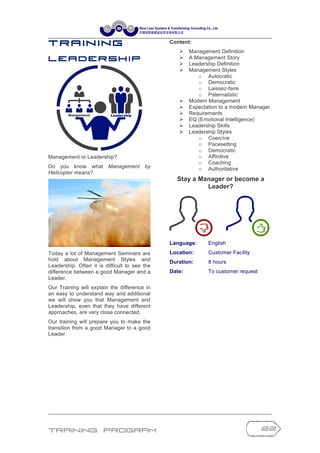 Training Program 22
T r a in in g
L e a d e r s h i p
Management or Leadership?
Do you know what Management by
Helicopter means?
Today a lot of Management Seminars are
hold about Management Styles and
Leadership. Often it is difficult to see the
difference between a good Manager and a
Leader.
Our Training will explain the difference in
an easy to understand way and additional
we will show you that Management and
Leadership, even that they have different
approaches, are very close connected.
Our training will prepare you to make the
transition from a good Manager to a good
Leader.
Content:
Ø Management Definition
Ø A Management Story
Ø Leadership Definition
Ø Management Styles
o Autocratic
o Democratic
o Laissez-faire
o Paternalistic
Ø Modern Management
Ø Expectation to a modern Manager
Ø Requirements
Ø EQ (Emotional Intelligence)
Ø Leadership Skills
Ø Leadership Styles
o Coercive
o Pacesetting
o Democratic
o Affinitive
o Coaching
o Authoritative
Stay a Manager or become a
Leader?
Language: English
Location: Customer Facility
Duration: 8 hours
Date: To customer request
 