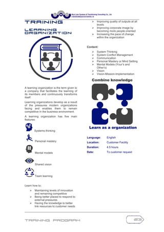 Training Program 23
T r a in in g
L e a r n i n g
O r g a n i z a t i o n
A learning organization is the term given to
a company that facilitates the learning of
its members and continuously transforms
itself.
Learning organizations develop as a result
of the pressures modern organizations
facing and enables them to remain
competitive in the business environment.
A learning organization has five main
features:
Systems thinking
Personal mastery
Mental models
Shared vision
Team learning
Learn how to;
Ø Maintaining levels of innovation
and remaining competitive
Ø Being better placed to respond to
external pressures
Ø Having the knowledge to better
link resources to customer needs
Ø Improving quality of outputs at all
levels
Ø Improving corporate image by
becoming more people oriented
Ø Increasing the pace of change
within the organization
Content:
Ø System Thinking
Ø System Conflict Management
Ø Communication
Ø Personal Mastery or Mind Setting
Ø Mental Models (Your’s and
Other’s)
Ø Vision
Ø Vision-Mission-Implementation
Language: English
Location: Customer Facility
Duration: 4.5 hours
Date: To customer request
 