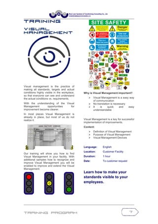 Training Program 7
T r a in in g
V i s u a l
M a n a g e m e n t
Visual management is the practice of
making all standards, targets and actual
conditions highly visible in the workplace,
so that everyone can see and understand
the actual conditions vs. requirements.
With the understanding of the Visual
Management opportunities for
improvement become clearer.
In most places Visual Management is
already in place, but most of us do not
realize it.
Our training will show you how to find
Visual Management in your facility. With
additional samples how to recognize and
improve Visual Management you will be
enabled to improve and extend the Visual
Management.
Why is Visual Management important?
Ø Visual Management is a easy way
of communication
Ø No translation is necessary
Ø It is quick and easy
understandable
Visual Management is a key for successful
implementation of improvements.
Content:
Ø Definition of Visual Management
Ø Purpose of Visual Management
Ø Visual Management Devices
Language: English
Location: Customer Facility
Duration: 1 hour
Date: To customer request
Learn how to make your
standards visible to your
employees.
 