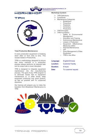 Training Program 9
W o r k s h o p
T P M
Total Productive Maintenance
In every production equipment is breaking
down often or from time to time. This
causes losses in Productivity.
TPM is a methodology designed to ensure
that every machine in a production
process always performs its required task
and its output rate is never disrupted.
TPM is designed to integrate equipment
maintenance into the manufacturing
process. The goal of any TPM program is
to eliminate losses tied to equipment
maintenance or, in other words, keep
equipment producing only good product,
as fast as possible with no unplanned
downtime.
Our training will prepare you to make the
transition from Breakdown Maintenance to
TPM.
Workshop Content:
Ø TPM Definitions
Ø Constraints
Ø Maintenance Categories
o Breakdown
o Preventive
o Predictive
o Corrective
o Productive
Ø TPM Principles
Ø TPM Foundation
o Safety & Environmental
Management
o Education and Training
o Autonomous Maintenance
o Losses in Production
o Equipment Effectiveness
Measures (OEE)
o Planned Maintenance
o CIP
o Early Management of New
Equipment
o TPM in the office
Language: English/Chinese
Location: Customer Facility
Duration: 8 hours
Date: To customer request
 