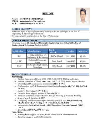 RESUME
NAME : KUNDAN KUMAR SINGH
EMAIL : kskundansingh72@gmail.com
MOB : 08800730180 / 07828578535
CAREER OBJECTIVE
To become a part of developing nation by utilizing skills and techniques in the field of
Engineering & Technology with honesty.
Seeking- An entry level position in the field of Networking.
QUALIFICATION SUMMARY
Completed B.E. in Electrical and Electronics Engineering from Hitkarini College of
Engineering & Technology, Jabalpur in 2015.
Qualification College/Institutes
Board/
University
session Aggregate
B.E
Hitkarini College of
Engineering & Technology
RGPV, Bhopal 2011-2015 69.5 %
H.S.C
College of Commerce,
Patna
Bihar Board 2009-2010 61.4 %
S.S.C
St. Joseph’s High School,
Samastipur
CBSE Board 2007-2008 68.8 %
TECHNICAL SKILLS
Networking:-
 Hand on Experience of Cisco- 1800, 1900, 2600, 2800 & 3600 series Routers.
 Hand on experience of Cisco- 2600, 2800, 2900, 3550, 3750 series Catalyst Switches.
 Knowledge of IP addresses and Implementing IPv4 & IPv6.
 Configuration, Verify & Troubleshooting of Routing Protocols- STATIC, RIP, OSPF &
EIGRP.
 Extensive Knowledge of NAT & PAT.
 Extensive Knowledge of Standard & Extended ACL.
 Hands on Experience of Cisco Routers Backup, Recovery & Password Breaking.
 Setup of layer 2 Switching & STP.
 Configuring and Troubleshooting of Switching protocols like- PPP, Frame Relay,
VLANs, Inter VLAN routing, VTP, Trunk Port, HSRP, VRRP .
 Implementing Switch Port Security, GRE Tunneling, Ethernet Channel- PAGP,
LACP.
 Knowledge of DHCP & DNS Services.
Other Skills:-
 Working Knowledge of MS Word, Excel, Paint & Power Point Presentation.
 Basic knowledge of MATLAB-Simulation.
 