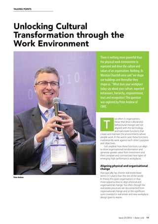 Unlocking Cultural
Transformation through the
Work Environment
There is nothing more powerful than
the physical work environment to
represent and drive the culture and
values of an organisation. Nothing. As
Winston Churchill once said“we shape
our buildings and thereafter they
shape us. ”What does your workplace
today say about your culture, expected
behaviours, hierarchy, empowerment,
trust and recognition?This question
was explored by Peter Andrew of
CBRE.
oo often in organisations
those that drive cultural and
behavioural changes are not
aligned with the technology
and real estate functions that
create and maintain the environments where
people work. In the worst cases these functions
inadvertently work against each other’s purpose
and objectives.
Let’s explore how these functions can align
to drive organisational transformation and
generate greater value from investment and
then compare and contrast two new types of
emerging high performance workplaces.
Aligning physical and organisational
change
Asia typically has shorter real estate lease
terms (3-5 years) than the rest of the world.
In theory this gives organisations in Asia
more opportunities to align physical and
organisational change. Too often though the
real estate processes are disconnected from
organisational change and so the significant
sums invested in real estate and new workplace
design goes to waste.
Issue 23 2016 | Asian Link 11
TALKING POINTS
T
Peter Andrew
 
