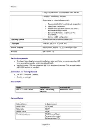 Résumé
Configuration Activities to configure the class files,etc.,
Carried out the following activities
Responsible for Interface Development.
• Responsible for Effort and Estimate preparation.
• Design Doc Preparation
• Written Various Custom classes and various
field level validation classes.
• Screen Customisation according to the
requirement.
• Carried out DB configuration.
Operating System Microsoft Windows 7,Windows Server 2003
Languages Java v1.5, ORACLE 11g, SQL,XML
Special Software Web sphere 6, Eclipse 3.5 , SQL Developer ,SVN
Product IBM Maximo 7.5
Service Improvements
• Developed Secondary Server monitoring System using bash Script to monitor more than 300
Linux servers to ensure the system operational health.
• Identifed unused JVMs from more than 300 Linux servers and removed. This proposal makes
US-$45000 savings for our client.
Certification and Training Attended
• ITIL 2011 Foundation Certified.
• Session on weblogic
Career Profile
Dates Organization Current Role
Nov 03, 2010 to Till date. TATA Consultancy
Services
Middleware Admin.
Personal Details
Father's Name M. Subramaniam
Date of Birth 22/08/1988
Nationality INDIAN
Marital Status Single
Permanent Address 125/213, Anna Nagar,
Rangasamuthiram(po).
Sathyamangalam(Tk),
Page 3 of 4
 