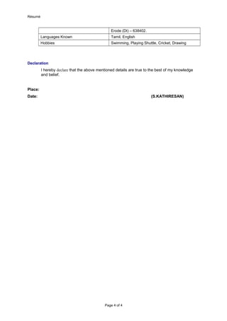 Résumé
Erode (Dt) – 638402.
Languages Known Tamil, English
Hobbies Swimming, Playing Shuttle, Cricket, Drawing
Declaration
I hereby declare that the above mentioned details are true to the best of my knowledge
and belief.
Place:
Date: (S.KATHIRESAN)
Page 4 of 4
 