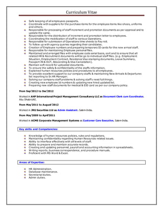Curriculum Vitae
Safe keeping of all employees passports.
Coordinate with suppliers for the purchase items for the employee items like shoes, uniforms
and others.
Responsible for processing of staff increment and promotion documents as per approval and to
update the same.
Responsible for the distribution of increment and promotion letter to employees.
Coordinating the mobilization of staff to various Operations.
Responsible for submission of Operations time sheets to Pay roll.
To follow up with agency queries regarding their candidates.
Creation of Employee numbers and preparing temporary ID cards for the new arrival staff.
Responsible for maintaining Employee personal files.
Maintained and arranged files with employee code serial basis, sort and to ensure that all
related HR & Recruitment documents will be go to individual staff files. (e.g. Employment
Situation, Employment Contract, Residence Visa stamping documents, Leave Summary,
Passport IN & OUT, Absconding & Visa Cancelation).
Maintain soft record for uploaded documents.
To ensure the safety & confidentiality of the staffs information.
Explained human resources policies and procedures to all employees.
To provide excellent support to our company staffs & maintaining New Arrivals & Departures
list reporting to Sr.HR Manager.
Solving our company staff problems & solving staff's need full things.
Creating new employee Id numbers & updating new hired updated list.
Preparing new staff documents for medical & EID card as per our company policy.
From Sep’2012 to Dec’2012
Worked in AHP International Project Management Consultancy LLC as Document Clerk cum Coordinator.
Abu Dhabi-UAE.
From May’2011 to August’2012
Worked in JRG Securities Ltd as Admin Assistant. Salem-India.
From May’2009 to April’2011
Worked in ACME Corporate Management Systems as Customer Care Executive. Salem-India.
Key skills and Competencies:
Knowledge of human resources policies, rules and regulations.
Maintaining confidentiality regarding Human Resources related issues.
Ability to interface effectively with all levels of staff.
Ability to prepare and maintain accurate records.
Creating and updating personnel, payroll and accounting information in spreadsheets.
Writing reports, business correspondence, and procedure manuals.
Proficient with MS Word & Excel.
Areas of Expertise:
HR Administration.
Database maintenance.
Secretarial duties.
Admin duties.
 