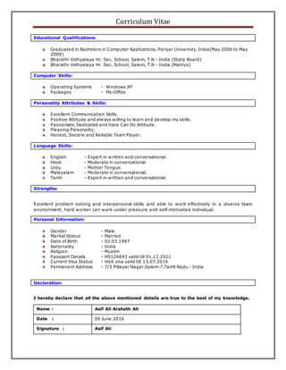 Curriculum Vitae
Educational Qualifications:
Graduated in Bachelors in Computer Applications, Periyar University, India(May 2006 to May
2009)
Bharathi Vidhyalaya Hr. Sec. School, Salem, T.N - India (State Board)
Bharathi Vidhyalaya Hr. Sec. School, Salem, T.N - India (Matrics)
Computer Skills:
Operating Systems - Windows XP
Packages - Ms-Office
Personality Attributes & Skills:
Excellent Communication Skills.
Positive Attitude and always willing to learn and develop my skills.
Passionate, Dedicated and have Can Do Attitude.
Pleasing Personality.
Honest, Sincere and Reliable Team Player.
Language Skills:
English - Expert in written and conversational.
Hindi - Moderate in conversational
Urdu - Mother Tongue.
Malayalam - Moderate in conversational.
Tamil - Expert in written and conversational.
Strengths:
Excellent problem solving and interpersonal skills and able to work effectively in a diverse team
environment, hard worker can work under pressure and self-motivated individual.
Personal Information:
Gender - Male
Marital Status - Married
Date of Birth - 02.03.1987
Nationality - India
Religion - Muslim
Passport Details - H9126693 valid till 01.12.2021
Current Visa Status - Visit visa valid till 13.07.2016
Permanent Address - 7/3 Pillayar Nagar,Salem-7,Tamil Nadu - India
Declaration:
I hereby declare that all the above mentioned details are true to the best of my knowledge.
Name : Asif Ali Arshath Ali
Date : 09 June 2016
Signature : Asif Ali
 