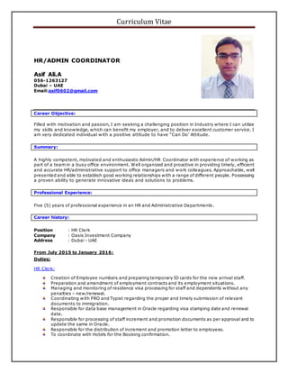 Curriculum Vitae
HR/ADMIN COORDINATOR
Asif Ali.A
056-1263127
Dubai – UAE
Email:asif0602@gmail.com
Career Objective:
Filled with motivation and passion, I am seeking a challenging position in Industry where I can utilize
my skills and knowledge, which can benefit my employer, and to deliver excellent customer service. I
am very dedicated individual with a positive attitude to have “Can Do’ Attitude.
Summary:
A highly competent, motivated and enthusiastic Admin/HR Coordinator with experience of working as
part of a team in a busy office environment. Well organized and proactive in providing timely, efficient
and accurate HR/administrative support to office managers and work colleagues. Approachable, well
presented and able to establish good working relationships with a range of different people. Possessing
a proven ability to generate innovative ideas and solutions to problems.
Professional Experience:
Five (5) years of professional experience in an HR and Administrative Departments.
Career history:
Position : HR Clerk
Company : Oasis Investment Company
Address : Dubai - UAE
From July 2015 to January 2016:
Duties;
HR Clerk:
Creation of Employee numbers and preparing temporary ID cards for the new arrival staff.
Preparation and amendment of employment contracts and its employment situations.
Managing and monitoring of residence visa processing for staff and dependents without any
penalties – new/renewal.
Coordinating with PRO and Typist regarding the proper and timely submission of relevant
documents to immigration.
Responsible for data base management in Oracle regarding visa stamping date and renewal
date.
Responsible for processing of staff increment and promotion documents as per approval and to
update the same in Oracle.
Responsible for the distribution of increment and promotion letter to employees.
To coordinate with Hotels for the Booking confirmation.
 