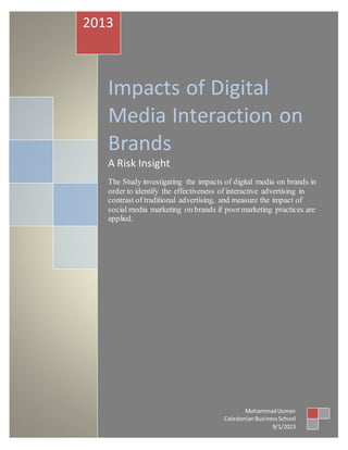 Impacts of Digital
Media Interaction on
Brands
A Risk Insight
The Study investigating the impacts of digital media on brands in
order to identify the effectiveness of interactive advertising in
contrast of traditional advertising, and measure the impact of
social media marketing on brands if poormarketing practices are
applied.
2013
MuhammadUsman
CaledonianBusinessSchool
9/1/2013
 