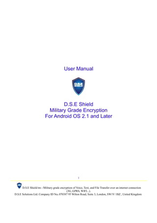 1
D.S.E Shield tm - Military grade encryption of Voice, Text, and File Transfer over an internet connection
(3G, GPRS, WIFI...).
D.S.E Solutions Ltd. Company ID No. 070387 95 Wilton Road, Suite 3, London, SW1V 1BZ , United Kingdom
User Manual
D.S.E Shield
Military Grade Encryption
For Android OS 2.1 and Later
 