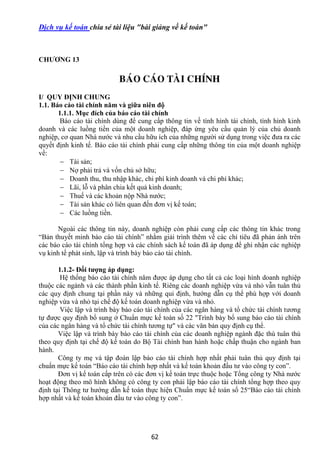 62
Dịch vụ kế toán chia sẻ tài liệu "bài giảng về kế toán"
CHƢƠNG 13
BAÙO CAÙO TAØI CHÍNH
I/ QUY ĐỊNH CHUNG
1.1. Báo cáo tài chính năm và giữa niên độ
1.1.1. Mục đích của báo cáo tài chính
Báo cáo tài chính dùng để cung cấp thông tin về tình hình tài chính, tình hình kinh
doanh và các luồng tiền của một doanh nghiệp, đáp ứng yêu cầu quản lý của chủ doanh
nghiệp, cơ quan Nhà nước và nhu cầu hữu ích của những người sử dụng trong việc đưa ra các
quyết định kinh tế. Báo cáo tài chính phải cung cấp những thông tin của một doanh nghiệp
về:
 Tài sản;
 Nợ phải trả và vốn chủ sở hữu;
 Doanh thu, thu nhập khác, chi phí kinh doanh và chi phí khác;
 Lãi, lỗ và phân chia kết quả kinh doanh;
 Thuế và các khoản nộp Nhà nước;
 Tài sản khác có liên quan đến đơn vị kế toán;
 Các luồng tiền.
Ngoài các thông tin này, doanh nghiệp còn phải cung cấp các thông tin khác trong
“Bản thuyết minh báo cáo tài chính” nhằm giải trình thêm về các chỉ tiêu đã phản ánh trên
các báo cáo tài chính tổng hợp và các chính sách kế toán đã áp dụng để ghi nhận các nghiệp
vụ kinh tế phát sinh, lập và trình bày báo cáo tài chính.
1.1.2- Đối tƣợng áp dụng:
Hệ thống báo cáo tài chính năm được áp dụng cho tất cả các loại hình doanh nghiệp
thuộc các ngành và các thành phần kinh tế. Riêng các doanh nghiệp vừa và nhỏ vẫn tuân thủ
các quy định chung tại phần này và những qui định, hướng dẫn cụ thể phù hợp với doanh
nghiệp vừa và nhỏ tại chế độ kế toán doanh nghiệp vừa và nhỏ.
Việc lập và trình bày báo cáo tài chính của các ngân hàng và tổ chức tài chính tương
tự được quy định bổ sung ở Chuẩn mực kế toán số 22 "Trình bày bổ sung báo cáo tài chính
của các ngân hàng và tổ chức tài chính tương tự" và các văn bản quy định cụ thể.
Việc lập và trình bày báo cáo tài chính của các doanh nghiệp ngành đặc thù tuân thủ
theo quy định tại chế độ kế toán do Bộ Tài chính ban hành hoặc chấp thuận cho ngành ban
hành.
Công ty mẹ và tập đoàn lập báo cáo tài chính hợp nhất phải tuân thủ quy định tại
chuẩn mực kế toán “Báo cáo tài chính hợp nhất và kế toán khoản đầu tư vào công ty con”.
Đơn vị kế toán cấp trên có các đơn vị kế toán trực thuộc hoặc Tổng công ty Nhà nước
hoạt động theo mô hình không có công ty con phải lập báo cáo tài chính tổng hợp theo quy
định tại Thông tư hướng dẫn kế toán thực hiện Chuẩn mực kế toán số 25“Báo cáo tài chính
hợp nhất và kế toán khoản đầu tư vào công ty con”.
 