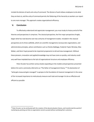 McCarter 8
include the division of work and unity of command. The division of work allows employees to do what
they are best at, and the unity of command permits the flattening of the hierarchy so workers can report
to one main manager. This approach creates organizational efficiency.
V. Conclusion
To effectively understand and appreciate management, you must study its history and all of the
theories and perspectives it comprises. The classical perspective, the first major perspective of eight,
began what has now become over two centuries of management studies. Included in the classical
perspective are its three subfields, which are scientific management, bureaucratic organizations, and
administrative principles, where contributors such as Charles Babbage, Frederick Taylor Winslow, Max
Weber, and Henri Fayol proved to be important proponents to old and new management. Without
these pioneers, innovation and applied knowledge may not have come so quickly, and industry could
very well have imploded due to the lack of organizational structure and employee efficiency.
Peter Drucker has written various books expanding on the models and perspectives presented
before him and is commonly referred to as “The father of management theory.”10
His declaration of
“what gets measured gets managed” is apropos to the foundation of classical management in the sense
of the increased importance to meticulously measure each task and manage it to be as effective and
efficient as possible.
10
Peter Drucker can be attributed with the creation of the decentralization theory, and transformed the world of
marketing by pointing out that an organization cannot succeed without satisfying their customers.
 
