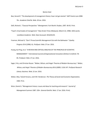 McCarter 9
Works Cited
Boe, Gerard P. "The development of management theory: how it all got started." AMT Events June 2008:
76+. Academic OneFile. Web. 20 Jan. 2016.
Daft, Richard L. "Classical Perspective." Management. Fort Worth: Dryden, 1997. 40-45. Print.
"Fayol's 14 principles of management." New Straits Times (Malaysia). (March 22, 1998): 1832 words.
LexisNexis Academic. Web. Date Accessed: 2016/01/24.
Freeman, Michael G. "Don't Throw Scientific Management Out with the Bathwater." Quality
Progress 29.4 (1996): 61. ProQuest. Web. 27 Jan. 2016.
Huang, Kai-Ping, et al. "A REVIEW AND CRITICAL ANALYSIS OF THE PRINCIPLES OF SCIENTIFIC
MANAGEMENT." International Journal of Organizational Innovation (Online) 5.4 (2013): 78-
85. ProQuest. Web. 27 Jan. 2016.
Sager, Fritz, and Christian Rosser. "Weber, Wilson, and Hegel: Theories of Modern Bureaucracy." Weber,
Wilson, and Hegel: Theories of Modern Bureaucracy 69.6 (2009): 1136-147. ProQuest Research
Library: Business. Web. 22 Jan. 2016.
Weber, Max, Talcott Parsons, and A M. Henderson. The Theory of Social and Economic Organization,
1964. Print.
Wren, Daniel A. "Management history: issues and ideas for teaching and research." Journal of
Management Summer 1987: 339+. General OneFile. Web. 17 Jan. 2016. Print).
 