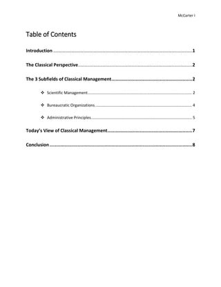 McCarter I
Table of Contents
Introduction ...........................................................................................................1
The Classical Perspective........................................................................................2
The 3 Subfields of Classical Management............................................................2
 Scientific Management................................................................................................ 2
 Bureaucratic Organizations ......................................................................................... 4
 Administrative Principles............................................................................................. 5
Today’s View of Classical Management...............................................................7
Conclusion ..........................................................................................................8
 