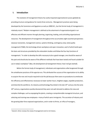 McCarter 1
I. Introduction
The evolution of management theory has vastly impacted organizational success globally by
providing structure and guidance for nearly three centuries. Management practices were being
developed by the Sumerians and Egyptians as early as 3000 B.C., but the formal study of management is
relatively recent.1
Modern management is defined as the attainment of organizational goals in an
effective and efficient manner through planning, organizing, leading, and controlling organizational
resources. The development of management throughout time accumulates eight essential perspectives:
classical, humanistic, management science, systems thinking, contingency view, total quality
management (TQM), the technology-driven workplace and open innovation, each of which build upon
the basis and structures provided by the antecedent studies and follow the four key functions of
management. “In order to develop the skills necessary to be a good manager, one should be aware of
the past and should also be aware of the different methods that have been tested and found suitable for
use in today's workplace” (Boe, the development of management theory: how it all got started).
Before the formal study of management, individuals and organizations alike burgeoned through
the antediluvian practices of the agrarian era. This attributed the success of the organization to its ability
to acquire the man and muscle required to do the job because there were no procedures to ameliorate
the efficiency and effectiveness necessary to lower worker hours, heighten wages, expedite production,
and diversify the workforce. As industry and technology flourished in the late 19th
century into the early
20th
century, organizations quickly discovered they were not well attuned to address the new and
complex challenges, such as equipping the plants, creating a comprehensible managerial structure, and
selecting and training new employees—many of which were immigrants. This accretion of industry and
the growing labor force exposed organizations, and in order to thrive, an influx of managers,
1
Daniel A. Wren reviews the study of management and its rich history.
 