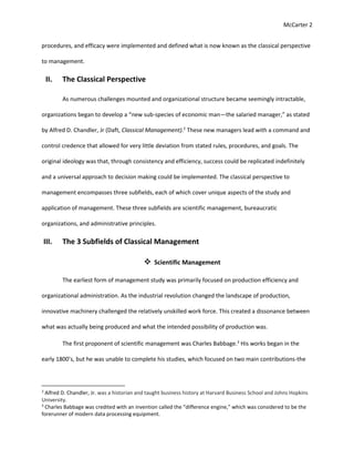 McCarter 2
procedures, and efficacy were implemented and defined what is now known as the classical perspective
to management.
II. The Classical Perspective
As numerous challenges mounted and organizational structure became seemingly intractable,
organizations began to develop a “new sub-species of economic man—the salaried manager,” as stated
by Alfred D. Chandler, Jr (Daft, Classical Management).2
These new managers lead with a command and
control credence that allowed for very little deviation from stated rules, procedures, and goals. The
original ideology was that, through consistency and efficiency, success could be replicated indefinitely
and a universal approach to decision making could be implemented. The classical perspective to
management encompasses three subfields, each of which cover unique aspects of the study and
application of management. These three subfields are scientific management, bureaucratic
organizations, and administrative principles.
III. The 3 Subfields of Classical Management
 Scientific Management
The earliest form of management study was primarily focused on production efficiency and
organizational administration. As the industrial revolution changed the landscape of production,
innovative machinery challenged the relatively unskilled work force. This created a dissonance between
what was actually being produced and what the intended possibility of production was.
The first proponent of scientific management was Charles Babbage.3
His works began in the
early 1800’s, but he was unable to complete his studies, which focused on two main contributions-the
2
Alfred D. Chandler, Jr. was a historian and taught business history at Harvard Business School and Johns Hopkins
University.
3
Charles Babbage was credited with an invention called the “difference engine,” which was considered to be the
forerunner of modern data processing equipment.
 