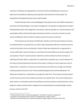 McCarter 3
importance of dividing and assigning labor on the basis of skill and developing the resources to
determine the feasibility of replacing manual operations with automatic machinery (Boe, The
development of management theory: how it all got started).
Frederick Winslow Taylor continued Babbage’s early studies into the early 1900’s and became a
prominent and influential figure in the study of management.4
He proposed an organizational change in
thinking between labor and management in two phases, which he describes as a mental revolution, that
would abate conflicts and have them agree that the basis of skill is an economic necessity. He used
workers at Bethlehem Steel to further his studies and prove his process could work.
The first phase was the division of skilled labor. Workers at the time were factotums and were
not expertly skilled in any specific duty, but Taylor’s ideas of production efficiency revolved around the
minutia of each job in the line of production. Division of labor was imperative for an organization to
increase skilled labor, reduce training time, and enhance the overall efficiency to achieve its goals. The
second phase of Taylor’s mental revolution stated that scientific method must be the sole basis of
obtaining information within an organization. As noted earlier, production was a crucial component to
the study, and Taylor believed that the basis of the workers’ tendency to restrict output was a fear of
displacement—innovations in machinery and automation put the labor force on edge and ultimately
hindered production (Freeman, Don't Throw Scientific Management Out with the Bathwater).5
He
offered two methods for an organization to assuage their labor force. The first was to educate workers
on their economic worth to the company and reinforce the need for them. The second method was to
place workers on a piecework system that would pay commissions based on overall production, and by
doing this, workers would be able to recognize that increased production would yield higher salaries,
bonuses, and more time off.6
4
Frederick Winslow Taylor is commonly regarded as “The father of scientific management.”
5
Innovation and automation often causes fear of displacement in today’s society.
6
Methods of increased efficiency are partly responsible for higher wages and a shorter work-week.
 