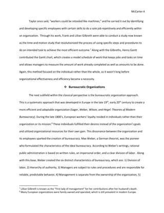 McCarter 4
Taylor once said, “workers could be retooled like machines,” and he carried it out by identifying
and developing specific employees with certain skills to do a sole job repetitively and efficiently within
an organization. Through his work, Frank and Lillian Gilbreth were able to conduct a study now known
as the time and motion study that revolutionized the process of using specific steps and procedures to
do an intended task to achieve the most efficient outcome.7
Along with the Gilbreths, Henry Gantt
contributed the Gantt chart, which creates a model schedule of work that keeps jobs and tasks on time
and allows managers to measure the amount of work already completed as well as amounts to be done.
Again, this method focused on the individual rather than the whole, so it wasn’t long before
organizational effectiveness and efficiency became a necessity.
 Bureaucratic Organizations
The next subfield within the classical perspective is the bureaucratic organization approach.
This is a systematic approach that was developed in Europe in the late 19th
, early 20th
century to create a
more efficient and adaptable organization (Sager, Weber, Wilson, and Hegel: Theories of Modern
Bureaucracy). During the late 1800’s, European workers’ loyalty resided in individuals rather than their
organization or its mission.8
These individuals fulfilled their desires instead of the organization’s goals
and utilized organizational resources for their own gain. This dissonance between the organization and
its employees sparked the creation of bureaucracy. Max Weber, a German theorist, was the pioneer
who formulated the characteristics of the ideal bureaucracy. According to Weber’s writings, rational
public administration is based on written rules, an impersonal order, and a clear division of labor. Along
with this base, Weber created the six distinct characteristics of bureaucracy, which are: 1) Division of
labor, 2) Hierarchy of authority, 3) Managers are subject to rules and procedures and are responsible for
reliable, predictable behavior, 4) Management is separate from the ownership of the organization, 5)
7
Lillian Gilbreth is known as the “First lady of management” for her contributions after her husband’s death.
8
Many European organizations were family owned and operated, which is still prevalent in modern Europe.
 