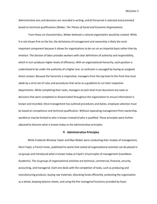 McCarter 5
Administrative acts and decisions are recorded in writing, and 6) Personnel is selected and promoted
based on technical qualifications (Weber, The Theory of Social and Economic Organization).
From these six characteristics, Weber believed a rational organization would be created. While
it is not shown first on the list, the dichotomy of management and ownership is likely the most
important component because it allows for organizations to be run on an impartial basis rather than by
emotion. The division of labor provides workers with clear definitions of authority and responsibility,
which in turn produces higher levels of efficiency. With an organizational hierarchy, each position is
understood to be under the authority of a higher one, so confusion is assuaged by having an assigned
direct contact. Because the hierarchy is imperative, managers from the top level to the front-line must
abide by a strict set of rules and procedures that serve as a guideline to run their respective
departments. While completing their tasks, managers at each level must document any tasks or
decisions that were completed or disseminated throughout the organization to ensure information is
known and recorded. Once management has outlined procedures and duties, employee selection must
be based on competence and technical qualification. Without separating management from ownership,
workforce may be limited to who is known instead of who is qualified. These principles were further
adjusted to become what is known today as the administrative principles.
 Administrative Principles
While Frederick Winslow Taylor and Max Weber were conducting their studies of management,
Henri Fayol, a French miner, published his works that stated all organizational activities can be placed in
six groups and introduced what is known today as Fayol’s 14 principles of management (LexisNexis
Academic). The six groups of organizational activities are technical, commercial, financial, security,
accounting, and managerial. Each one deals with the completion of tasks, such as producing and
manufacturing products, buying raw materials, allocating funds efficiently, protecting the organization
as a whole, keeping balance sheets, and using the five managerial functions provided by Fayol.
 