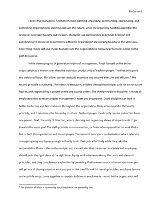McCarter 6
Fayol’s five managerial functions include planning, organizing, commanding, coordinating, and
controlling. Organizational planning assesses the future, while the organizing function assembles the
resources necessary to carry out the plan. Managers use commanding to provide direction and
coordinating to ensure all departments within the organization are working to achieve the same goal.
Controlling comes last and checks to make sure the organization is following procedures and is on the
path to success.
While developing his 14 general principles of management, Fayol focused on the entire
organization as a whole rather than the individual productivity of each employee. The first principle is
the division of labor. This allows workers to build expertise and become effective and efficient.9
The
second principle is authority. The hierarchy structure, which is the eighth principle, calls for authoritative
figures, and responsibility is placed on the one issuing orders. The third principle is discipline. It states all
employees need to respect upper management’s rules and procedures. Good discipline can lead to
better leadership and fair treatment throughout the organization. Unity of command is the fourth
principle, and it reinforces the hierarchy structure. Each employee should only receive instruction from
one person. Next, the unity of direction, where planning and organizing allows all departments to go
towards the same goal. The sixth principle is remuneration, or financial compensation for work that is
fair to both the organization and the employee. The seventh principle is centralization, which refers to
managers giving employees enough authority to do their jobs effectively while they take the
responsibility. Order is the ninth principle, and it concludes that the correct materials and employees
should be in the right place at the right time. Equity and initiative make up the tenth and eleventh
principles, and they complement each other by providing that however much initiative you show, you
will get out of the organization what you put in. the twelfth and thirteenth principles, employee tenure
and esprit de corps, come together in respects to how an employee is treated by the organization will
9
The division of labor is commonly associated with the assembly line.
 