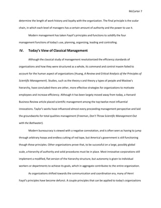 McCarter 7
determine the length of work history and loyalty with the organization. The final principle is the scalar
chain, in which each level of managers has a certain amount of authority and the power to use it.
Modern management has taken Fayol’s principles and functions to solidify the four
management functions of today’s use, planning, organizing, leading and controlling.
IV. Today’s View of Classical Management
Although the classical study of management revolutionized the efficiency standards of
organizations and how they were structured as a whole, its command and control maxim failed to
account for the human aspect of organizations (Huang, A Review and Critical Analysis of the Principles of
Scientific Management). Studies, such as the theory x and theory y types of people and Maslow’s
hierarchy, have concluded there are other, more effective strategies for organizations to motivate
employees and increase efficiency. Although it has been largely moved away from today, a Harvard
Business Review article placed scientific management among the top twelve most influential
innovations. Taylor’s works have influenced almost every proceeding management perspective and laid
the groundworks for total qualities management (Freeman, Don't Throw Scientific Management Out
with the Bathwater).
Modern bureaucracy is viewed with a negative connotation, and is often seen as having to jump
through arbitrary hoops and endless cutting of red tape, but America’s government is still functioning
though these principles. Other organizations prove that, to be successful on a large, possibly global
scale, a hierarchy of authority and solid procedures must be in place. Most innovative corporations still
implement a modified, flat version of the hierarchy structure, but autonomy is given to individual
workers or departments to achieve its goals, which in aggregate contributes to the entire organization.
As organizations shifted towards the communication and coordination era, many of Henri
Fayol’s principles have become defunct. A couple principles that can be applied to today’s organizations
 