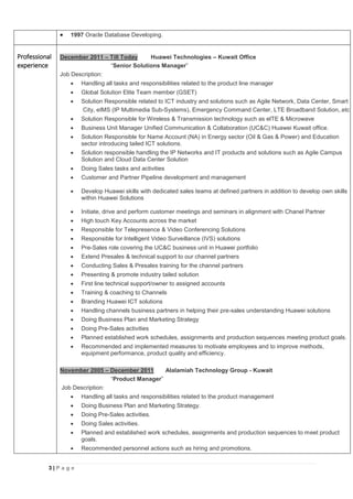 3 | P a g e
 1997 Oracle Database Developing.
Professional
experience
December 2011 – Till Today Huawei Technologies – Kuwait Office
“Senior Solutions Manager”
Job Description:
 Handling all tasks and responsibilities related to the product line manager
 Global Solution Elite Team member (GSET)
 Solution Responsible related to ICT industry and solutions such as Agile Network, Data Center, Smart
City, eIMS (IP Multimedia Sub-Systems), Emergency Command Center, LTE Broadband Solution,.etc
 Solution Responsible for Wireless & Transmission technology such as elTE & Microwave
 Business Unit Manager Unified Communication & Collaboration (UC&C) Huawei Kuwait office.
 Solution Responsible for Name Account (NA) in Energy sector (Oil & Gas & Power) and Education
sector introducing tailed ICT solutions.
 Solution responsible handling the IP Networks and IT products and solutions such as Agile Campus
Solution and Cloud Data Center Solution
 Doing Sales tasks and activities
 Customer and Partner Pipeline development and management
 Develop Huawei skills with dedicated sales teams at defined partners in addition to develop own skills
within Huawei Solutions
 Initiate, drive and perform customer meetings and seminars in alignment with Chanel Partner
 High touch Key Accounts across the market
 Responsible for Telepresence & Video Conferencing Solutions
 Responsible for Intelligent Video Surveillance (IVS) solutions
 Pre-Sales role covering the UC&C business unit in Huawei portfolio
 Extend Presales & technical support to our channel partners
 Conducting Sales & Presales training for the channel partners
 Presenting & promote industry tailed solution
 First line technical support/owner to assigned accounts
 Training & coaching to Channels
 Branding Huawei ICT solutions
 Handling channels business partners in helping their pre-sales understanding Huawei solutions
 Doing Business Plan and Marketing Strategy
 Doing Pre-Sales activities
 Planned established work schedules, assignments and production sequences meeting product goals.
 Recommended and implemented measures to motivate employees and to improve methods,
equipment performance, product quality and efficiency.
November 2005 – December 2011 Alalamiah Technology Group - Kuwait
“Product Manager”
Job Description:
 Handling all tasks and responsibilities related to the product management
 Doing Business Plan and Marketing Strategy.
 Doing Pre-Sales activities.
 Doing Sales activities.
 Planned and established work schedules, assignments and production sequences to meet product
goals.
 Recommended personnel actions such as hiring and promotions.
 