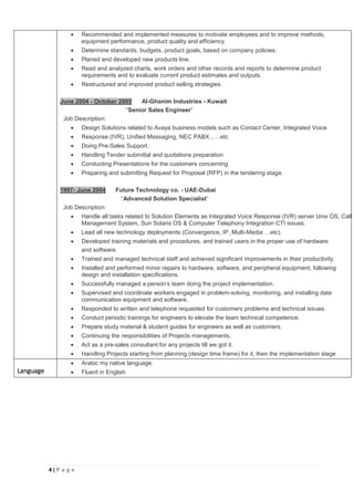 4 | P a g e
 Recommended and implemented measures to motivate employees and to improve methods,
equipment performance, product quality and efficiency.
 Determine standards, budgets, product goals, based on company policies.
 Planed and developed new products line.
 Read and analyzed charts, work orders and other records and reports to determine product
requirements and to evaluate current product estimates and outputs.
 Restructured and improved product selling strategies.
June 2004 - October 2005 Al-Ghanim Industries - Kuwait
“Senior Sales Engineer”
Job Description:
 Design Solutions related to Avaya business models such as Contact Center, Integrated Voice
 Response (IVR), Unified Messaging, NEC PABX , …etc
 Doing Pre-Sales Support.
 Handling Tender submittal and quotations preparation
 Conducting Presentations for the customers concerning
 Preparing and submitting Request for Proposal (RFP) in the tendering stage.
1997- June 2004 Future Technology co. - UAE-Dubai
“Advanced Solution Specialist”
Job Description:
 Handle all tasks related to Solution Elements as Integrated Voice Response (IVR) server Unix OS, Call
Management System, Sun Solaris OS & Computer Telephony Integration CTI issues.
 Lead all new technology deployments (Convergence, IP, Multi-Media …etc).
 Developed training materials and procedures, and trained users in the proper use of hardware
and software.
 Trained and managed technical staff and achieved significant improvements in their productivity.
 Installed and performed minor repairs to hardware, software, and peripheral equipment, following
design and installation specifications.
 Successfully managed a person’s team doing the project implementation.
 Supervised and coordinate workers engaged in problem-solving, monitoring, and installing data
communication equipment and software.
 Responded to written and telephone requested for customers problems and technical issues.
 Conduct periodic trainings for engineers to elevate the team technical competence.
 Prepare study material & student guides for engineers as well as customers.
 Continuing the responsibilities of Projects managements.
 Act as a pre-sales consultant for any projects till we got it.
 Handling Projects starting from planning (design time frame) for it, then the implementation stage
Language
 Arabic my native language.
 Fluent in English
 