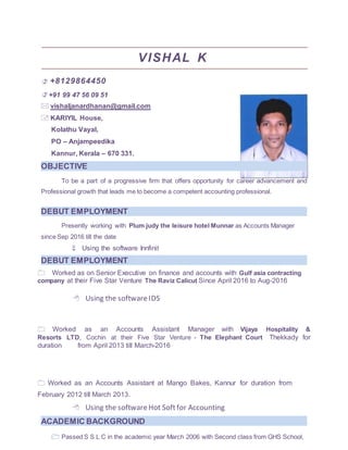VISHAL K
+8129864450
+91 99 47 56 09 51
vishaljanardhanan@gmail.com
KARIYIL House,
Kolathu Vayal,
PO – Anjampeedika
Kannur, Kerala – 670 331.
To be a part of a progressive firm that offers opportunity for career advancement and
Professional growth that leads me to become a competent accounting professional.
Presently working with Plum judy the leisure hotel Munnar as Accounts Manager
since Sep 2016 till the date
 Using the software Innfinit
Worked as on Senior Executive on finance and accounts with Gulf asia contracting
company at their Five Star Venture The Raviz Calicut Since April 2016 to Aug-2016

Using the softwareIDS



 Worked as an Accounts Assistant Manager with Vijaya Hospitality &
Resorts LTD, Cochin at their Five Star Venture - The Elephant Court Thekkady for
duration from April 2013 till March-2016
Worked as an Accounts Assistant at Mango Bakes, Kannur for duration from
February 2012 till March 2013.
Using the softwareHot Softfor Accounting
Passed S S L C in the academic year March 2006 with Second class from GHS School,
OBJECTIVE
DEBUT EMPLOYMENT
DEBUT EMPLOYMENT
ACADEMIC BACKGROUND
 