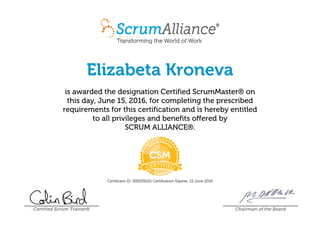 Elizabeta Kroneva
is awarded the designation Certified ScrumMaster® on
this day, June 15, 2016, for completing the prescribed
requirements for this certification and is hereby entitled
to all privileges and benefits offered by
SCRUM ALLIANCE®.
Certificant ID: 000539221 Certification Expires: 15 June 2018
Certified Scrum Trainer® Chairman of the Board
 