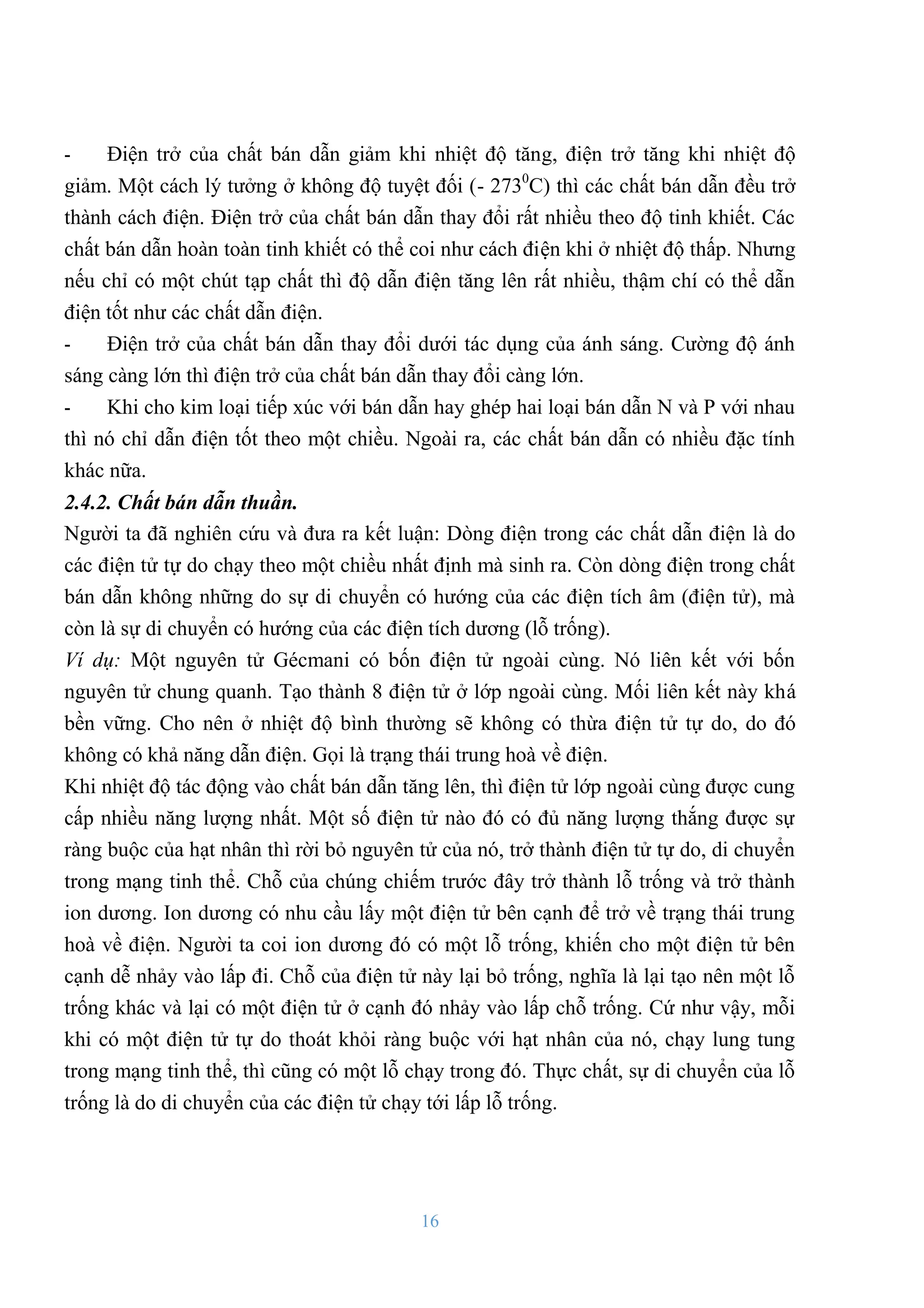 16
- Điện trở của chất bán dẫn giảm khi nhiệt độ tăng, điện trở tăng khi nhiệt độ
giảm. Một cách lý tƣởng ở không độ tuyệt đối (- 2730
C) thì các chất bán dẫn đều trở
thành cách điện. Điện trở của chất bán dẫn thay đổi rất nhiều theo độ tinh khiết. Các
chất bán dẫn hoàn toàn tinh khiết có thể coi nhƣ cách điện khi ở nhiệt độ thấp. Nhƣng
nếu chỉ có một chút tạp chất thì độ dẫn điện tăng lên rất nhiều, thậm chí có thể dẫn
điện tốt nhƣ các chất dẫn điện.
- Điện trở của chất bán dẫn thay đổi dƣới tác dụng của ánh sáng. Cƣờng độ ánh
sáng càng lớn thì điện trở của chất bán dẫn thay đổi càng lớn.
- Khi cho kim loại tiếp xúc với bán dẫn hay ghép hai loại bán dẫn N và P với nhau
thì nó chỉ dẫn điện tốt theo một chiều. Ngoài ra, các chất bán dẫn có nhiều đặc tính
khác nữa.
2.4.2. Chất bán dẫn thuần.
Ngƣời ta đã nghiên cứu và đƣa ra kết luận: Dòng điện trong các chất dẫn điện là do
các điện tử tự do chạy theo một chiều nhất định mà sinh ra. Còn dòng điện trong chất
bán dẫn không những do sự di chuyển có hƣớng của các điện tích âm (điện tử), mà
còn là sự di chuyển có hƣớng của các điện tích dƣơng (lỗ trống).
Ví dụ: Một nguyên tử Gécmani có bốn điện tử ngoài cùng. Nó liên kết với bốn
nguyên tử chung quanh. Tạo thành 8 điện tử ở lớp ngoài cùng. Mối liên kết này khá
bền vững. Cho nên ở nhiệt độ bình thƣờng sẽ không có thừa điện tử tự do, do đó
không có khả năng dẫn điện. Gọi là trạng thái trung hoà về điện.
Khi nhiệt độ tác động vào chất bán dẫn tăng lên, thì điện tử lớp ngoài cùng đƣợc cung
cấp nhiều năng lƣợng nhất. Một số điện tử nào đó có đủ năng lƣợng thắng đƣợc sự
ràng buộc của hạt nhân thì rời bỏ nguyên tử của nó, trở thành điện tử tự do, di chuyển
trong mạng tinh thể. Chỗ của chúng chiếm trƣớc đây trở thành lỗ trống và trở thành
ion dƣơng. Ion dƣơng có nhu cầu lấy một điện tử bên cạnh để trở về trạng thái trung
hoà về điện. Ngƣời ta coi ion dƣơng đó có một lỗ trống, khiến cho một điện tử bên
cạnh dễ nhảy vào lấp đi. Chỗ của điện tử này lại bỏ trống, nghĩa là lại tạo nên một lỗ
trống khác và lại có một điện tử ở cạnh đó nhảy vào lấp chỗ trống. Cứ nhƣ vậy, mỗi
khi có một điện tử tự do thoát khỏi ràng buộc với hạt nhân của nó, chạy lung tung
trong mạng tinh thể, thì cũng có một lỗ chạy trong đó. Thực chất, sự di chuyển của lỗ
trống là do di chuyển của các điện tử chạy tới lấp lỗ trống.
 