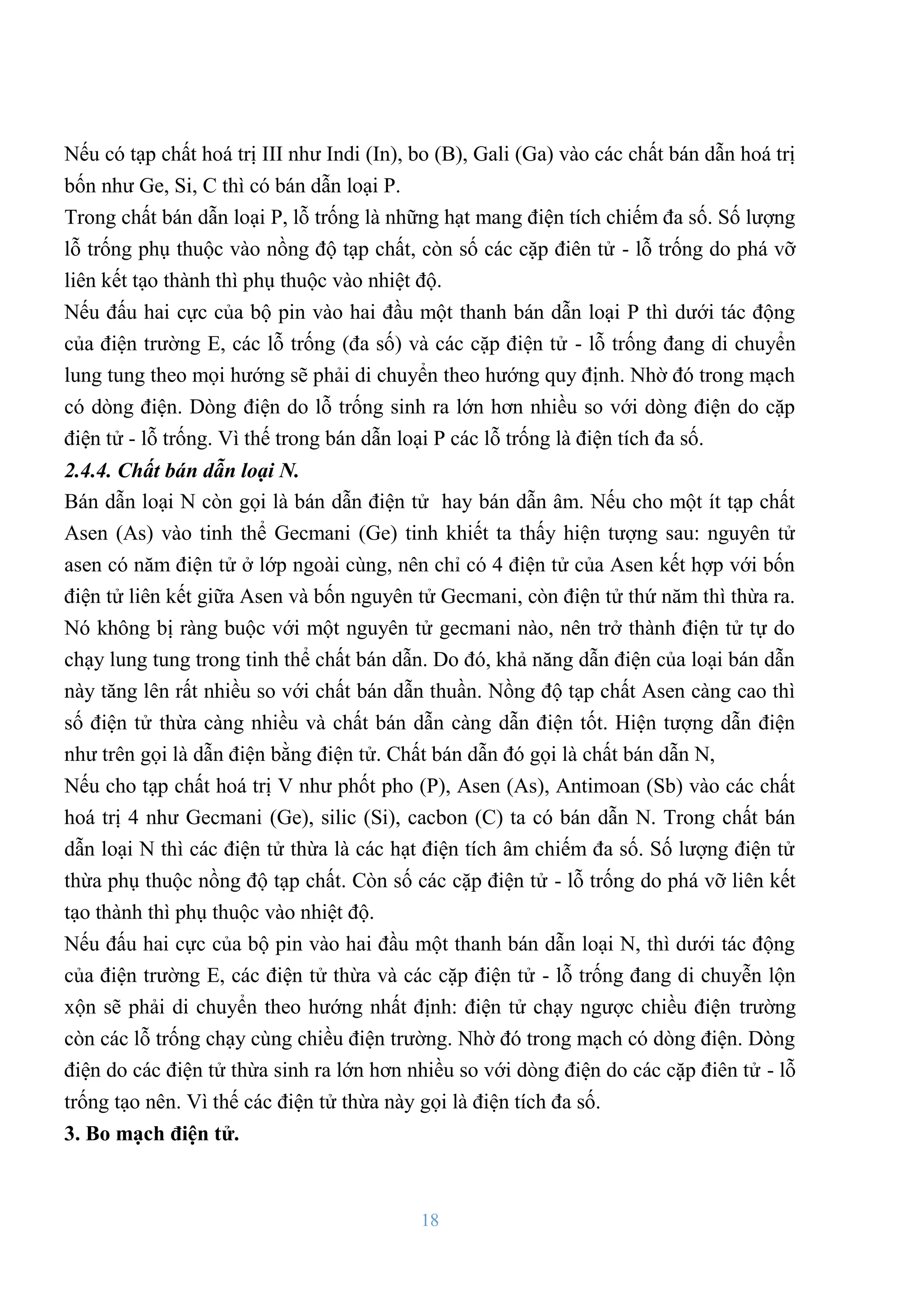 18
Nếu có tạp chất hoá trị III nhƣ Indi (In), bo (B), Gali (Ga) vào các chất bán dẫn hoá trị
bốn nhƣ Ge, Si, C thì có bán dẫn loại P.
Trong chất bán dẫn loại P, lỗ trống là những hạt mang điện tích chiếm đa số. Số lƣợng
lỗ trống phụ thuộc vào nồng độ tạp chất, còn số các cặp điên tử - lỗ trống do phá vỡ
liên kết tạo thành thì phụ thuộc vào nhiệt độ.
Nếu đấu hai cực của bộ pin vào hai đầu một thanh bán dẫn loại P thì dƣới tác động
của điện trƣờng E, các lỗ trống (đa số) và các cặp điện tử - lỗ trống đang di chuyển
lung tung theo mọi hƣớng sẽ phải di chuyển theo hƣớng quy định. Nhờ đó trong mạch
có dòng điện. Dòng điện do lỗ trống sinh ra lớn hơn nhiều so với dòng điện do cặp
điện tử - lỗ trống. Vì thế trong bán dẫn loại P các lỗ trống là điện tích đa số.
2.4.4. Chất bán dẫn loại N.
Bán dẫn loại N còn gọi là bán dẫn điện tử hay bán dẫn âm. Nếu cho một ít tạp chất
Asen (As) vào tinh thể Gecmani (Ge) tinh khiết ta thấy hiện tƣợng sau: nguyên tử
asen có năm điện tử ở lớp ngoài cùng, nên chỉ có 4 điện tử của Asen kết hợp với bốn
điện tử liên kết giữa Asen và bốn nguyên tử Gecmani, còn điện tử thứ năm thì thừa ra.
Nó không bị ràng buộc với một nguyên tử gecmani nào, nên trở thành điện tử tự do
chạy lung tung trong tinh thể chất bán dẫn. Do đó, khả năng dẫn điện của loại bán dẫn
này tăng lên rất nhiều so với chất bán dẫn thuần. Nồng độ tạp chất Asen càng cao thì
số điện tử thừa càng nhiều và chất bán dẫn càng dẫn điện tốt. Hiện tƣợng dẫn điện
nhƣ trên gọi là dẫn điện bằng điện tử. Chất bán dẫn đó gọi là chất bán dẫn N,
Nếu cho tạp chất hoá trị V nhƣ phốt pho (P), Asen (As), Antimoan (Sb) vào các chất
hoá trị 4 nhƣ Gecmani (Ge), silic (Si), cacbon (C) ta có bán dẫn N. Trong chất bán
dẫn loại N thì các điện tử thừa là các hạt điện tích âm chiếm đa số. Số lƣợng điện tử
thừa phụ thuộc nồng độ tạp chất. Còn số các cặp điện tử - lỗ trống do phá vỡ liên kết
tạo thành thì phụ thuộc vào nhiệt độ.
Nếu đấu hai cực của bộ pin vào hai đầu một thanh bán dẫn loại N, thì dƣới tác động
của điện trƣờng E, các điện tử thừa và các cặp điện tử - lỗ trống đang di chuyễn lộn
xộn sẽ phải di chuyển theo hƣớng nhất định: điện tử chạy ngƣợc chiều điện trƣờng
còn các lỗ trống chạy cùng chiều điện trƣờng. Nhờ đó trong mạch có dòng điện. Dòng
điện do các điện tử thừa sinh ra lớn hơn nhiều so với dòng điện do các cặp điên tử - lỗ
trống tạo nên. Vì thế các điện tử thừa này gọi là điện tích đa số.
3. Bo mạch điện tử.
 