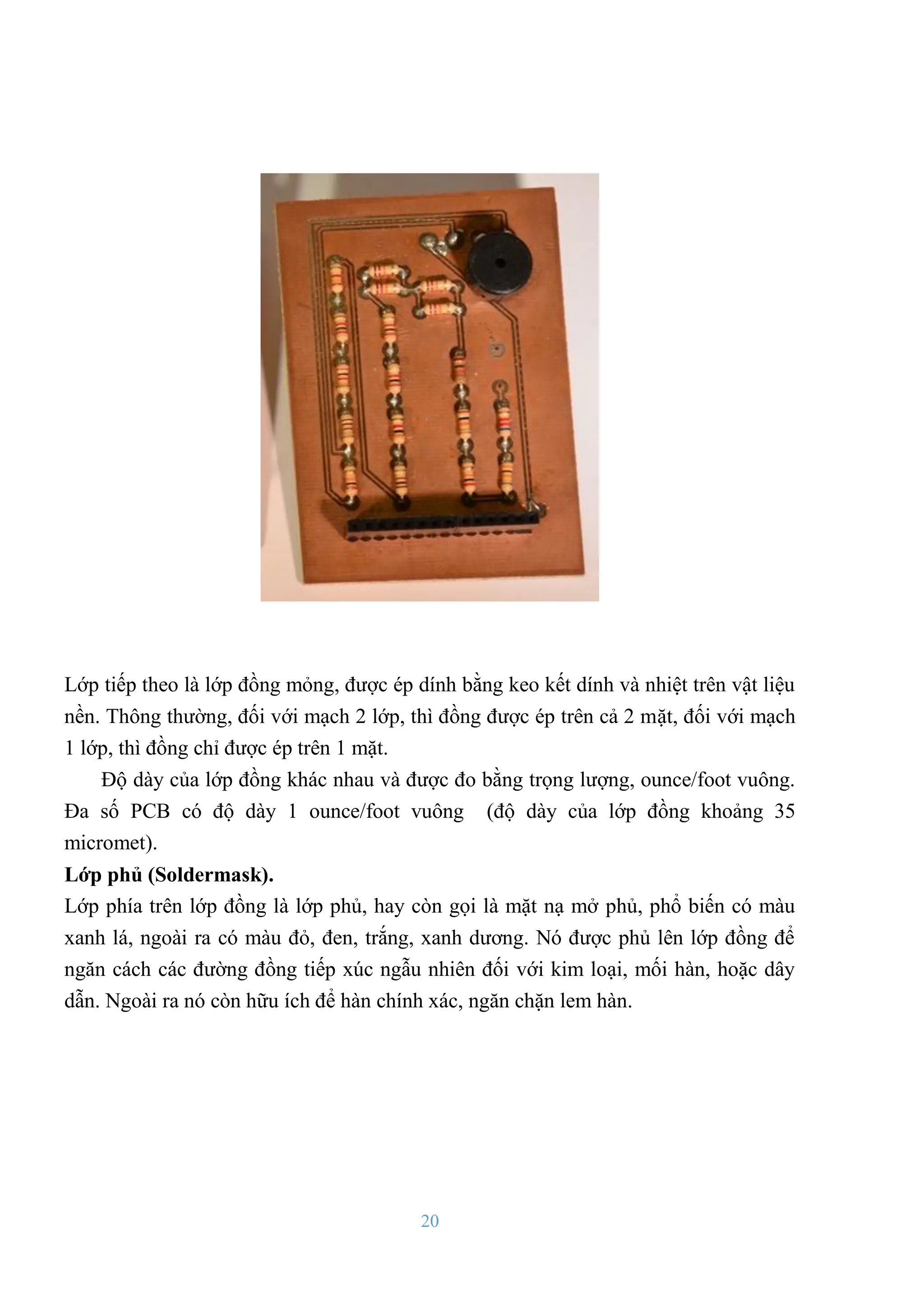 20
Lớp tiếp theo là lớp đồng mỏng, đƣợc ép dính bằng keo kết dính và nhiệt trên vật liệu
nền. Thông thƣờng, đối với mạch 2 lớp, thì đồng đƣợc ép trên cả 2 mặt, đối với mạch
1 lớp, thì đồng chỉ đƣợc ép trên 1 mặt.
Độ dày của lớp đồng khác nhau và đƣợc đo bằng trọng lƣợng, ounce/foot vuông.
Đa số PCB có độ dày 1 ounce/foot vuông (độ dày của lớp đồng khoảng 35
micromet).
Lớp phủ (Soldermask).
Lớp phía trên lớp đồng là lớp phủ, hay còn gọi là mặt nạ mở phủ, phổ biến có màu
xanh lá, ngoài ra có màu đỏ, đen, trắng, xanh dƣơng. Nó đƣợc phủ lên lớp đồng để
ngăn cách các đƣờng đồng tiếp xúc ngẫu nhiên đối với kim loại, mối hàn, hoặc dây
dẫn. Ngoài ra nó còn hữu ích để hàn chính xác, ngăn chặn lem hàn.
 