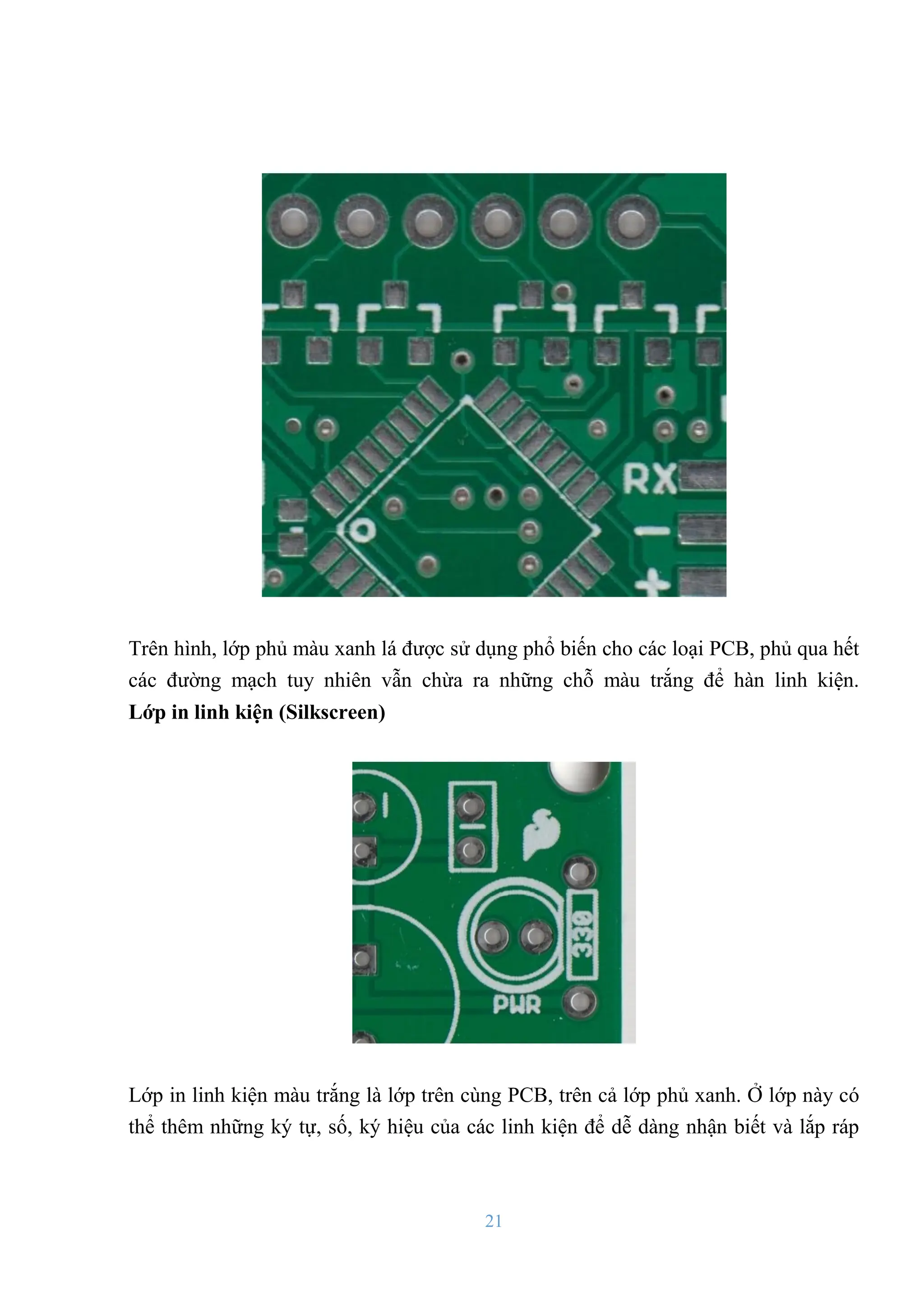 21
Trên hình, lớp phủ màu xanh lá đƣợc sử dụng phổ biến cho các loại PCB, phủ qua hết
các đƣờng mạch tuy nhiên vẫn chừa ra những chỗ màu trắng để hàn linh kiện.
Lớp in linh kiện (Silkscreen)
Lớp in linh kiện màu trắng là lớp trên cùng PCB, trên cả lớp phủ xanh. Ở lớp này có
thể thêm những ký tự, số, ký hiệu của các linh kiện để dễ dàng nhận biết và lắp ráp
 