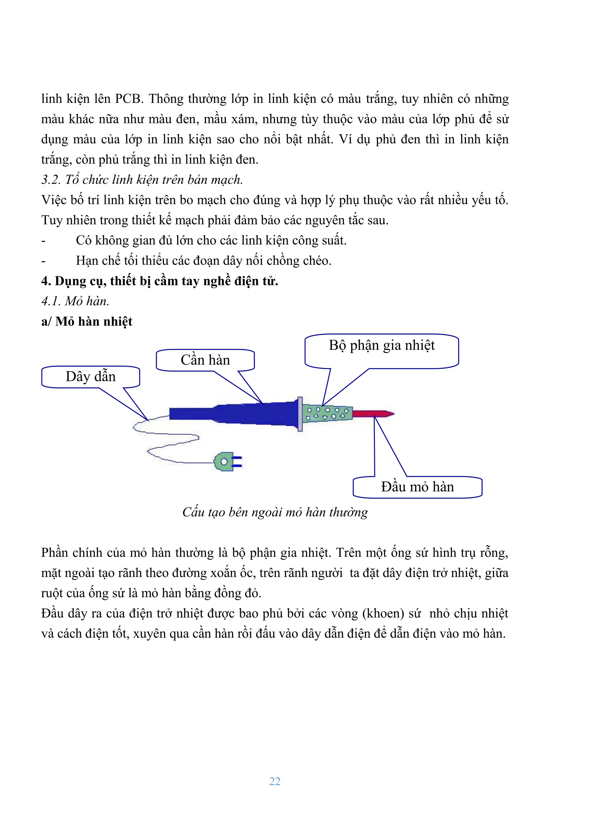 22
linh kiện lên PCB. Thông thƣờng lớp in linh kiện có màu trắng, tuy nhiên có những
màu khác nữa nhƣ màu đen, mầu xám, nhƣng tùy thuộc vào màu của lớp phủ để sử
dụng màu của lớp in linh kiện sao cho nổi bật nhất. Ví dụ phủ đen thì in linh kiện
trắng, còn phủ trắng thì in linh kiện đen.
3.2. Tổ chức linh kiện trên bản mạch.
Việc bố trí linh kiện trên bo mạch cho đúng và hợp lý phụ thuộc vào rất nhiều yếu tố.
Tuy nhiên trong thiết kế mạch phải đảm bảo các nguyên tắc sau.
- Có không gian đủ lớn cho các linh kiện công suất.
- Hạn chế tối thiểu các đoạn dây nối chồng chéo.
4. Dụng cụ, thiết bị cầm tay nghề điện tử.
4.1. Mỏ hàn.
a/ Mỏ hàn nhiệt
Cấu tạo bên ngoài mỏ hàn thường
Phần chính của mỏ hàn thƣờng là bộ phận gia nhiệt. Trên một ống sứ hình trụ rỗng,
mặt ngoài tạo rãnh theo đƣờng xoắn ốc, trên rãnh ngƣời ta đặt dây điện trở nhiệt, giữa
ruột của ống sứ là mỏ hàn bằng đồng đỏ.
Đầu dây ra của điện trở nhiệt đƣợc bao phủ bởi các vòng (khoen) sứ nhỏ chịu nhiệt
và cách điện tốt, xuyên qua cần hàn rồi đấu vào dây dẫn điện để dẫn điện vào mỏ hàn.
Dây dẫn
Cần hàn
Bộ phận gia nhiệt
Đầu mỏ hàn
 