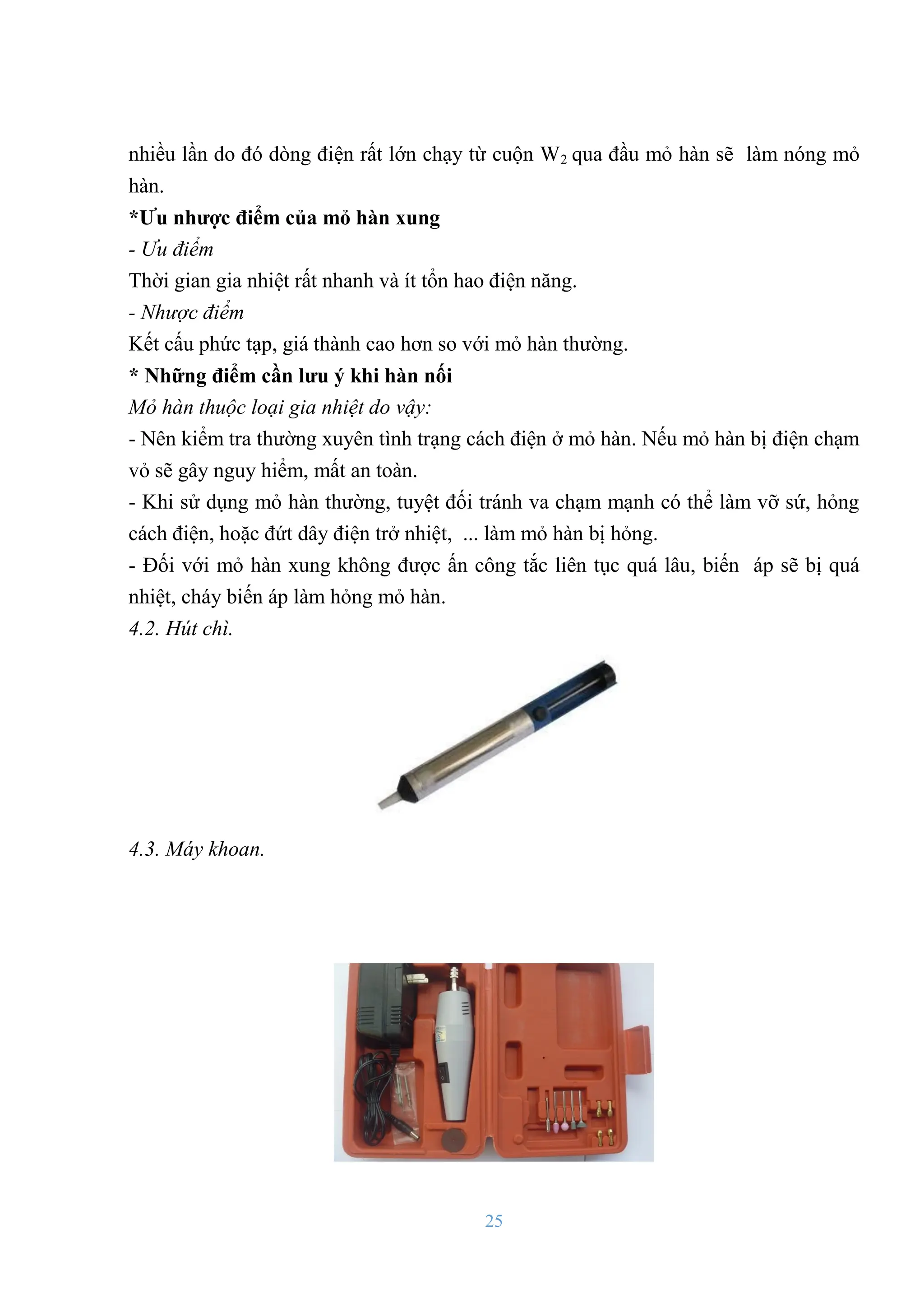 25
nhiều lần do đó dòng điện rất lớn chạy từ cuộn W2 qua đầu mỏ hàn sẽ làm nóng mỏ
hàn.
*Ƣu nhƣợc điểm của mỏ hàn xung
- Ưu điểm
Thời gian gia nhiệt rất nhanh và ít tổn hao điện năng.
- Nhược điểm
Kết cấu phức tạp, giá thành cao hơn so với mỏ hàn thƣờng.
* Những điểm cần lƣu ý khi hàn nối
Mỏ hàn thuộc loại gia nhiệt do vậy:
- Nên kiểm tra thƣờng xuyên tình trạng cách điện ở mỏ hàn. Nếu mỏ hàn bị điện chạm
vỏ sẽ gây nguy hiểm, mất an toàn.
- Khi sử dụng mỏ hàn thƣờng, tuyệt đối tránh va chạm mạnh có thể làm vỡ sứ, hỏng
cách điện, hoặc đứt dây điện trở nhiệt, ... làm mỏ hàn bị hỏng.
- Đối với mỏ hàn xung không đƣợc ấn công tắc liên tục quá lâu, biến áp sẽ bị quá
nhiệt, cháy biến áp làm hỏng mỏ hàn.
4.2. Hút chì.
4.3. Máy khoan.
 