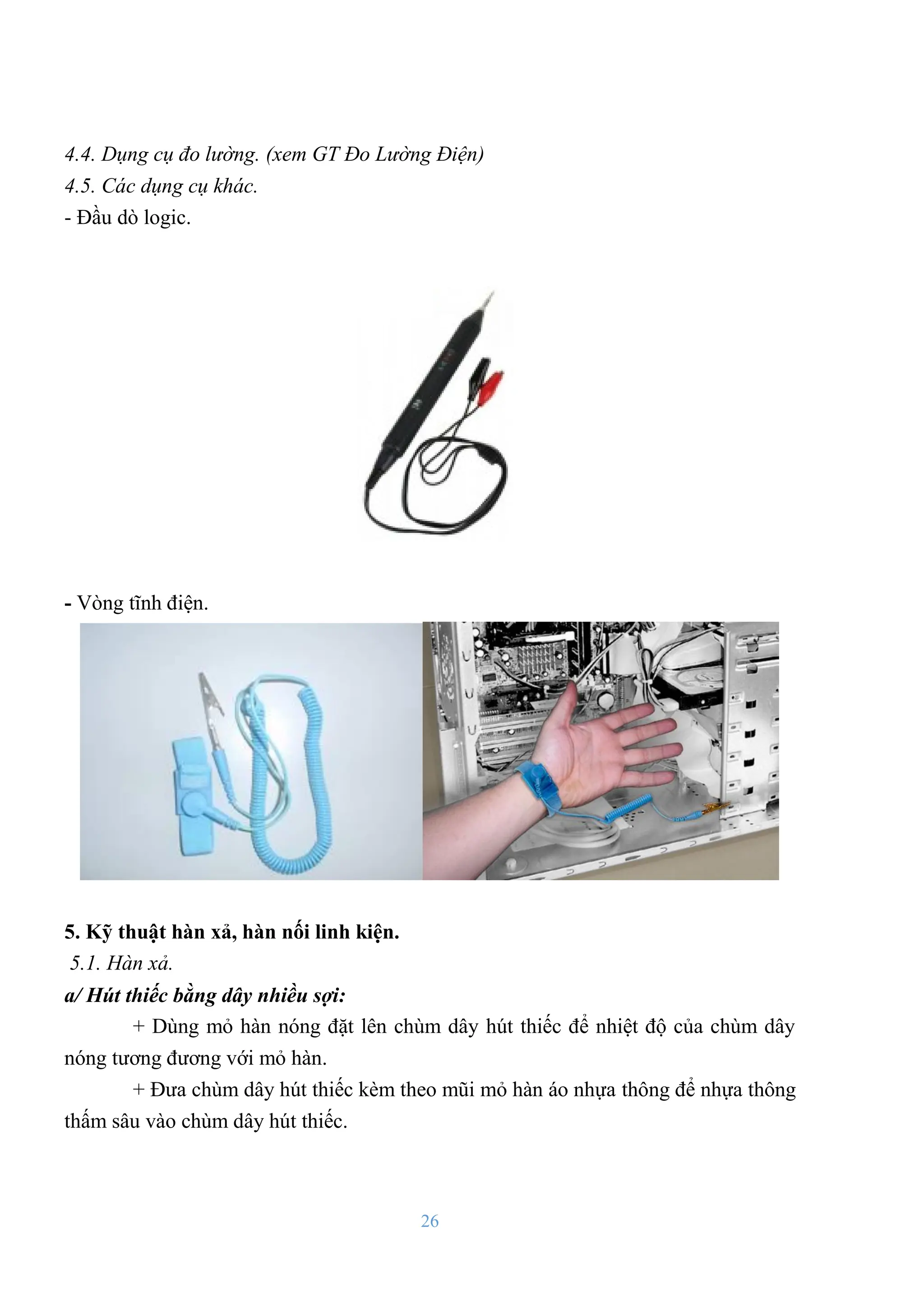 26
4.4. Dụng cụ đo lường. (xem GT Đo Lường Điện)
4.5. Các dụng cụ khác.
- Đầu dò logic.
- Vòng tĩnh điện.
5. Kỹ thuật hàn xả, hàn nối linh kiện.
5.1. Hàn xả.
a/ Hút thiếc bằng dây nhiều sợi:
+ Dùng mỏ hàn nóng đặt lên chùm dây hút thiếc để nhiệt độ của chùm dây
nóng tƣơng đƣơng với mỏ hàn.
+ Đƣa chùm dây hút thiếc kèm theo mũi mỏ hàn áo nhựa thông để nhựa thông
thấm sâu vào chùm dây hút thiếc.
 