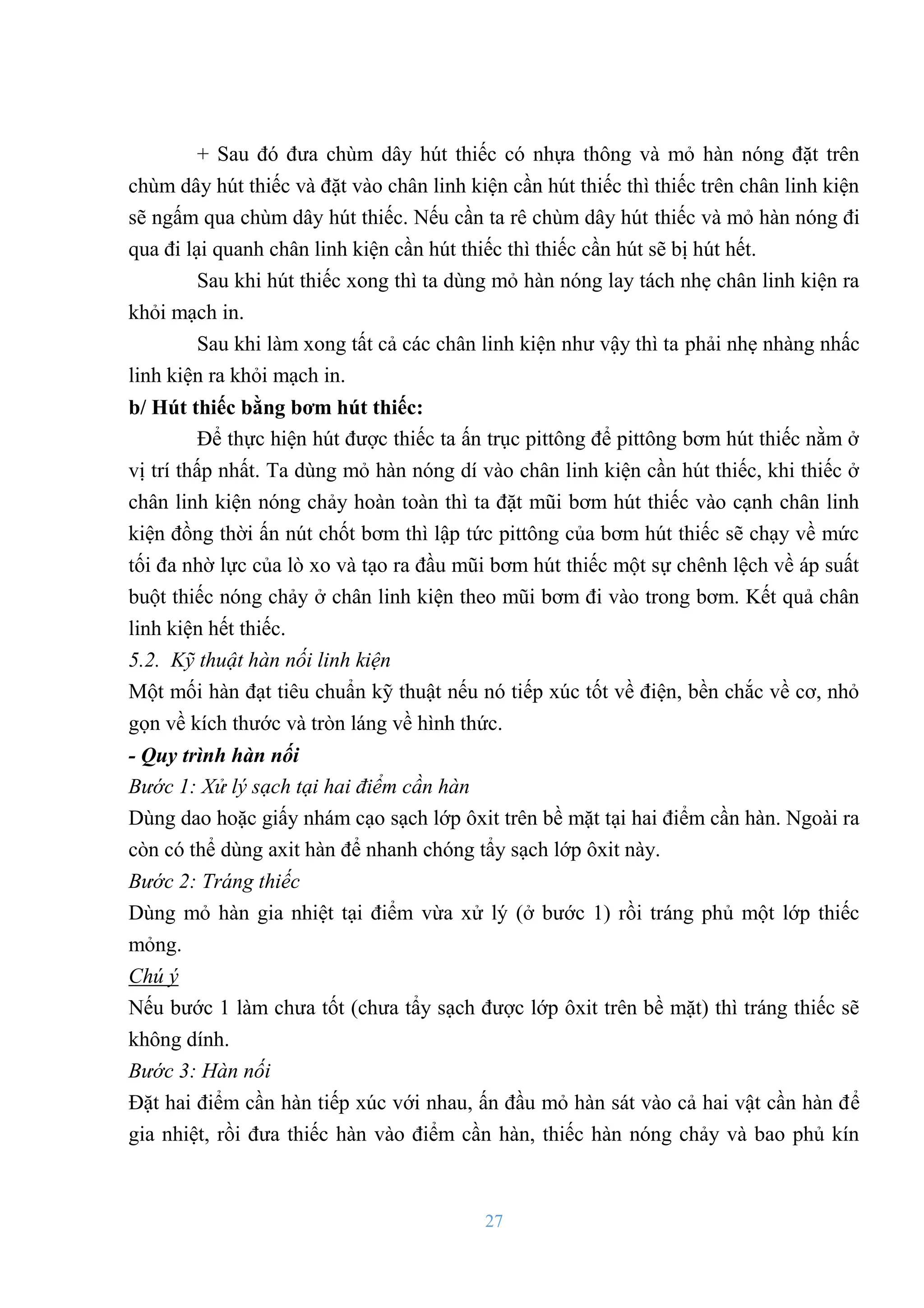 27
+ Sau đó đƣa chùm dây hút thiếc có nhựa thông và mỏ hàn nóng đặt trên
chùm dây hút thiếc và đặt vào chân linh kiện cần hút thiếc thì thiếc trên chân linh kiện
sẽ ngấm qua chùm dây hút thiếc. Nếu cần ta rê chùm dây hút thiếc và mỏ hàn nóng đi
qua đi lại quanh chân linh kiện cần hút thiếc thì thiếc cần hút sẽ bị hút hết.
Sau khi hút thiếc xong thì ta dùng mỏ hàn nóng lay tách nhẹ chân linh kiện ra
khỏi mạch in.
Sau khi làm xong tất cả các chân linh kiện nhƣ vậy thì ta phải nhẹ nhàng nhấc
linh kiện ra khỏi mạch in.
b/ Hút thiếc bằng bơm hút thiếc:
Để thực hiện hút đƣợc thiếc ta ấn trục pittông để pittông bơm hút thiếc nằm ở
vị trí thấp nhất. Ta dùng mỏ hàn nóng dí vào chân linh kiện cần hút thiếc, khi thiếc ở
chân linh kiện nóng chảy hoàn toàn thì ta đặt mũi bơm hút thiếc vào cạnh chân linh
kiện đồng thời ấn nút chốt bơm thì lập tức pittông của bơm hút thiếc sẽ chạy về mức
tối đa nhờ lực của lò xo và tạo ra đầu mũi bơm hút thiếc một sự chênh lệch về áp suất
buột thiếc nóng chảy ở chân linh kiện theo mũi bơm đi vào trong bơm. Kết quả chân
linh kiện hết thiếc.
5.2. Kỹ thuật hàn nối linh kiện
Một mối hàn đạt tiêu chuẩn kỹ thuật nếu nó tiếp xúc tốt về điện, bền chắc về cơ, nhỏ
gọn về kích thƣớc và tròn láng về hình thức.
- Quy trình hàn nối
Bước 1: Xử lý sạch tại hai điểm cần hàn
Dùng dao hoặc giấy nhám cạo sạch lớp ôxit trên bề mặt tại hai điểm cần hàn. Ngoài ra
còn có thể dùng axit hàn để nhanh chóng tẩy sạch lớp ôxit này.
Bước 2: Tráng thiếc
Dùng mỏ hàn gia nhiệt tại điểm vừa xử lý (ở bƣớc 1) rồi tráng phủ một lớp thiếc
mỏng.
Chú ý
Nếu bƣớc 1 làm chƣa tốt (chƣa tẩy sạch đƣợc lớp ôxit trên bề mặt) thì tráng thiếc sẽ
không dính.
Bước 3: Hàn nối
Đặt hai điểm cần hàn tiếp xúc với nhau, ấn đầu mỏ hàn sát vào cả hai vật cần hàn để
gia nhiệt, rồi đƣa thiếc hàn vào điểm cần hàn, thiếc hàn nóng chảy và bao phủ kín
 