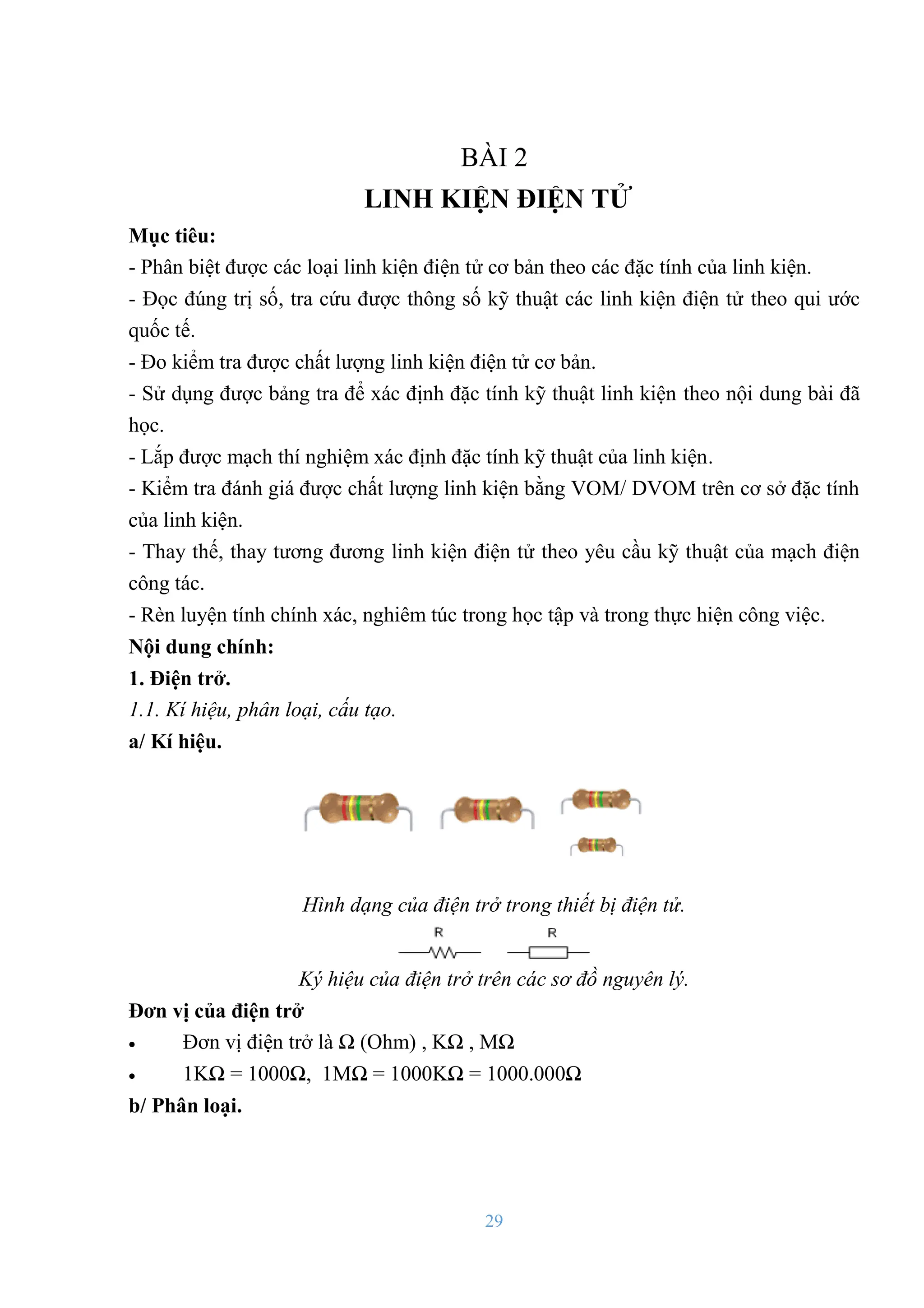 29
BÀI 2
LINH KIỆN ĐIỆN TỬ
Mục tiêu:
- Phân biệt đƣợc các loại linh kiện điện tử cơ bản theo các đặc tính của linh kiện.
- Đọc đúng trị số, tra cứu đƣợc thông số kỹ thuật các linh kiện điện tử theo qui ƣớc
quốc tế.
- Đo kiểm tra đƣợc chất lƣợng linh kiện điện tử cơ bản.
- Sử dụng đƣợc bảng tra để xác định đặc tính kỹ thuật linh kiện theo nội dung bài đã
học.
- Lắp đƣợc mạch thí nghiệm xác định đặc tính kỹ thuật của linh kiện.
- Kiểm tra đánh giá đƣợc chất lƣợng linh kiện bằng VOM/ DVOM trên cơ sở đặc tính
của linh kiện.
- Thay thế, thay tƣơng đƣơng linh kiện điện tử theo yêu cầu kỹ thuật của mạch điện
công tác.
- Rèn luyện tính chính xác, nghiêm túc trong học tập và trong thực hiện công việc.
Nội dung chính:
1. Điện trở.
1.1. Kí hiệu, phân loại, cấu tạo.
a/ Kí hiệu.
Hình dạng của điện trở trong thiết bị điện tử.
Ký hiệu của điện trở trên các sơ đồ nguyên lý.
Đơn vị của điện trở
 Đơn vị điện trở là Ω (Ohm) , KΩ , MΩ
 1KΩ = 1000Ω, 1MΩ = 1000KΩ = 1000.000Ω
b/ Phân loại.
 