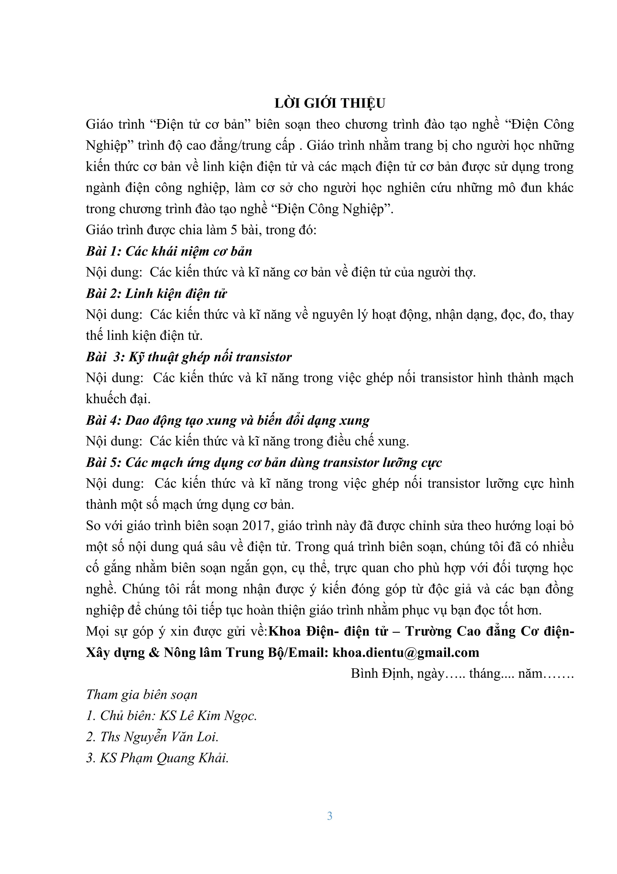3
LỜI GIỚI THIỆU
Giáo trình “Điện tử cơ bản” biên soạn theo chƣơng trình đào tạo nghề “Điện Công
Nghiệp” trình độ cao đẳng/trung cấp . Giáo trình nhằm trang bị cho ngƣời học những
kiến thức cơ bản về linh kiện điện tử và các mạch điện tử cơ bản đƣợc sử dụng trong
ngành điện công nghiệp, làm cơ sở cho ngƣời học nghiên cứu những mô đun khác
trong chƣơng trình đào tạo nghề “Điện Công Nghiệp”.
Giáo trình đƣợc chia làm 5 bài, trong đó:
Bài 1: Các khái niệm cơ bản
Nội dung: Các kiến thức và kĩ năng cơ bản về điện tử của ngƣời thợ.
Bài 2: Linh kiện điện tử
Nội dung: Các kiến thức và kĩ năng về nguyên lý hoạt động, nhận dạng, đọc, đo, thay
thế linh kiện điện tử.
Bài 3: Kỹ thuật ghép nối transistor
Nội dung: Các kiến thức và kĩ năng trong việc ghép nối transistor hình thành mạch
khuếch đại.
Bài 4: Dao động tạo xung và biến đổi dạng xung
Nội dung: Các kiến thức và kĩ năng trong điều chế xung.
Bài 5: Các mạch ứng dụng cơ bản dùng transistor lưỡng cực
Nội dung: Các kiến thức và kĩ năng trong việc ghép nối transistor lƣỡng cực hình
thành một số mạch ứng dụng cơ bản.
So với giáo trình biên soạn 2017, giáo trình này đã đƣợc chỉnh sửa theo hƣớng loại bỏ
một số nội dung quá sâu về điện tử. Trong quá trình biên soạn, chúng tôi đã có nhiều
cố gắng nhằm biên soạn ngắn gọn, cụ thể, trực quan cho phù hợp với đối tƣợng học
nghề. Chúng tôi rất mong nhận đƣợc ý kiến đóng góp từ độc giả và các bạn đồng
nghiệp để chúng tôi tiếp tục hoàn thiện giáo trình nhằm phục vụ bạn đọc tốt hơn.
Mọi sự góp ý xin đƣợc gửi về:Khoa Điện- điện tử – Trƣờng Cao đẳng Cơ điện-
Xây dựng & Nông lâm Trung Bộ/Email: khoa.dientu@gmail.com
Bình Định, ngày….. tháng.... năm…….
Tham gia biên soạn
1. Chủ biên: KS Lê Kim Ngọc.
2. Ths Nguyễn Văn Loi.
3. KS Phạm Quang Khải.
 
